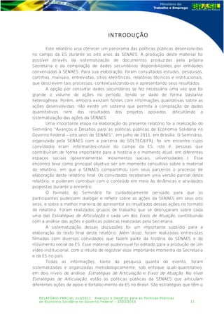 INTRODUÇÃO
Este relatório visa oferecer um panorama das políticas públicas desenvolvidas
no campo da ES durante os oito anos da SENAES. A produção deste material foi
possível através da sistematização de documentos produzidos pela própria
Secretaria e da compilação de dados secundários disponibilizados por entidades
conveniadas à SENAES. Para sua elaboração, foram consultados estudos, pesquisas,
cartilhas, manuais, entrevistas, sítios eletrônicos, relatórios técnicos e institucionais,
que descrevem tais processos, contextualizando-os e apresentando seus resultados.
A opção por consultar dados secundários se fez necessária uma vez que foi
grande o volume de ações no período, tendo se dado de forma bastante
heterogênea. Porém, embora existam fontes com informações qualitativas sobre as
ações desenvolvidas, não existe um sistema que permita a compilação de dados
quantitativos nem dos resultados dos projetos apoiados, dificultando a
sistematização das ações da SENAES.
Uma importante etapa na elaboração do presente relatório foi a realização do
Seminário “Avanços e Desafios para as políticas públicas de Economia Solidária no
Governo Federal – oito anos de SENAES”, em julho de 2011, em Brasília. O Seminário,
organizado pela SENAES com a parceria do SOLTEC/UFRJ, foi um encontro cujos
convidados eram informantes-chave do campo da ES, isto é, pessoas que
contribuíram de forma importante para a história e o momento atual, em diferentes
espaços sociais (governamental, movimentos sociais, universidades...). Esse
encontro teve como principal objetivo ser um momento consultivo sobre o material
do relatório, em que a SENAES compartilhou com seus parceiros o processo de
elaboração deste relatório final. Os convidados receberam uma versão parcial deste
relatório, e puderam contribuir com o conteúdo em meio às dinâmicas e atividades
propostas durante o encontro.
O formato do Seminário foi cuidadosamente pensado para que os
participantes pudessem dialogar e refletir sobre as ações da SENAES em seus oito
anos, e sobre a melhor maneira de apresentar os resultados dessas ações no formato
do relatório. Foram realizados grupos de trabalho que se debruçaram sobre cada
uma das Estratégias de Articulação e cada um dos Eixos de Atuação, contribuindo
com a análise das ações e políticas públicas realizadas pela Secretaria.
A sistematização dessas discussões foi um importante subsídio para a
elaboração do texto final deste relatório. Além disso, foram realizadas entrevistas
filmadas com diversos convidados que fazem parte da história da SENAES e do
movimento social da ES. Esse material audiovisual foi editado para a produção de um
vídeo institucional, com o intuito de registrar esse importante momento da Secretaria
e da ES no país.
Todas as informações, tanto da pesquisa quanto do evento, foram
sistematizadas e organizadas metodologicamente, sob enfoque quali-quantitativo,
em dois níveis de análise: Estratégias de Articulação e Eixos de Atuação. No nível
Estratégias de Articulação, estão as políticas públicas da SENAES que articulam
diferentes ações de apoio e fortalecimento da ES no Brasil. São estratégias que têm o
RELATÓRIO PARCIAL out/2011: Avanços e Desafios para as Políticas Públicas
de Economia Solidária no Governo Federal – 2003/2010 11
 