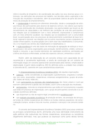 refere à escolha de dirigentes e de coordenação das ações nos seus diversos graus e in­
teresses, nas definições dos processos de trabalho, nas decisões sobre a aplicação e dis­
tribuição dos resultados e excedentes, além da propriedade coletiva de parte dos bens e
meios de produção do empreendimento;
 a solidariedade é expressa em diferentes dimensões, desde a congregação de esfor­
ços mútuos dos participantes para alcance de objetivos comuns; nos valores que expres­
sam a justa distribuição dos resultados alcançados; nas oportunidades que levam ao de­
senvolvimento de capacidades e da melhoria das condições de vida dos participantes;
nas relações que se estabelecem com o meio ambiente, expressando o compromisso
com um meio ambiente saudável; nas relações que se estabelecem com a comunidade
local; na participação ativa nos processos de desenvolvimento sustentável de base terri­
torial, regional e nacional; nas relações com os outros movimentos sociais e populares de
caráter emancipatório; na preocupação com o bem estar dos trabalhadores e consumido­
res; e no respeito aos direitos dos trabalhadores e trabalhadoras; e
 a ação econômica é uma das bases de motivação da agregação de esforços e recur­
sos pessoais e de outras organizações para produção, beneficiamento, crédito, comercia­
lização e consumo, o que envolve elementos de viabilidade econômica, permeados por
critérios de eficácia e efetividade, ao lado dos aspectos culturais, ambientais e sociais.
Porém, além da elaboração de um conceito síntese com capacidade de ser
reconhecido e socialmente legitimado, a tarefa de construção de um sistema de
informação exigia um conceito operacional caracterizado pela clareza, simplicidade e
objetividade. A partir desta exigência, EES foi definido como a unidade mais simples
e concreta da ES, coerente em suas características essenciais.
b) Empreendimentos Econômicos Solidários (EES): são aquelas organizações:
 coletivas - serão consideradas as organizações suprafamiliares, singulares e comple­
xas, tais como: associações, cooperativas, empresas autogestionárias, grupos de produ­
ção, clubes de trocas, redes etc.;
 cujos participantes ou sócios/as são trabalhadores/as dos meios urbano e rural que
exercem coletivamente a gestão das atividades, assim como a alocação dos resultados;
 permanentes, incluindo os empreendimentos que estão em funcionamento e aqueles
que estão em processo de implantação, com o grupo de participantes constituído e as ati­
vidades econômicas definidas;
 que disponham ou não de registro legal, prevalecendo a existência real e
 que realizam atividades econômicas de produção de bens, de prestação de serviços,
de fundos de crédito (cooperativas de crédito e os fundos rotativos populares), de comer­
cialização (compra, venda e troca de insumos, produtos e serviços) e de consumo solidá­
rio.
O conceito de Empreendimento Econômico Solidário (EES) procurava sintetizar
as principais características da ES, afirmando uma nova identidade (instrumento da
ação política) não subsumida nas formas cooperativas, associativas ou societárias
(legalmente definidas), mas que pudesse se expressar como parte destas formas
RELATÓRIO PARCIAL out/2011: Avanços e Desafios para as Políticas Públicas
de Economia Solidária no Governo Federal – 2003/2010 113
 