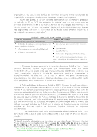 organizativas. Ou seja, não se tratava de confirmar a ES pela forma ou natureza da
organização, mas pelas características presentes nos empreendimentos.
Assim, EES passou a ser um conceito operacional para demarcar o processo
de inclusão da ES no SIES. Um conceito “includente” por procurar contemplar as
diversas experiências da ES e as diversas formas de organização das mesmas e, ao
mesmo tempo, um conceito “excludente” das organizações capitalistas e das formas
não capitalistas familiares e autônomas (individuais). Esses critérios inclusivos e
exclusivos foram assim explicitados20
:
QUADRO 7 – CRITÉRIOS DE INCLUSÃO E EXCLUSÃO.
Critérios inclusivos
Organizações coletivas de trabalhadores:
Critérios exclusivos
Organizações:
 dedicadas à produção, comercialização, ser­
viços, crédito ou consumo;
 informais ou com registro legal (diverso);
 singulares ou complexas.
 de natureza (primordialmente) econômi­
ca;
 permanentes;
 suprafamiliares;
 formadas e dirigidas por trabalhadores;
 com gestão coletiva das atividades e pre­
sença minoritária de trabalhadores não sóci­
os.
c) Entidades de Apoio, Assessoria e Fomento à Economia Solidária (EAF): Foram
definidas enquanto aquelas organizações que desenvolvem ações nas várias
modalidades de apoio direto junto aos empreendimentos econômicos solidários, tais
como: capacitação, assessoria, incubação, assistência técnica e organizativa e
acompanhamento. No caso das EAF o SIES as definiu não pelas características
organizacionais, mas pelas atividades desenvolvidas (assessoria, assistência etc.) e pelo
público envolvido (empreendimentos econômicos e solidários).
d) Políticas Públicas de Economia Solidária (PPES): No caso das políticas públicas,
somente em 2008 foi implantado um Módulo de Políticas Públicas de Economia Solidária
no SIES. A base conceitual para reconhecimento dessas políticas foi construída a partir de
pesquisas realizadas pelo Instituto de Pesquisa Econômica Aplicada (IPEA) e pelo Instituto
Brasileiro de Análises Sociais e Econômicas (IBASE), juntamente com a SENAES e a Rede
de Gestores Governamentais de Políticas Públicas de Economia Solidária. No âmbito do
SIES, compreende-se como políticas públicas de ES aquelas ações, projetos ou programas
que são desenvolvidos ou realizados por órgãos da administração direta e indireta das
esferas municipal, estadual ou federal com o objetivo de fortalecimento da economia
solidária. As Políticas Públicas de Economia Solidária possuem as seguintes
características:
1. Os beneficiários diretos são trabalhadores/as e/ou sócios/as de EESs, consi­
derando-se tanto os que já estão constituídos quanto os que estão em processo de cons­
tituição;
20
Esta referência foi adequadamente formulada por Luiz Inácio Gaiger (Unisinos) e Herton
Araújo (Ipea) na apresentação sobre “O processo de construção do SIES. Aspectos
da metodologia de coleta e da consistência dos dados” realizada no Seminário
Nacional Fase II/SIES em novembro de 2006.
RELATÓRIO PARCIAL out/2011: Avanços e Desafios para as Políticas Públicas
de Economia Solidária no Governo Federal – 2003/2010 114
 