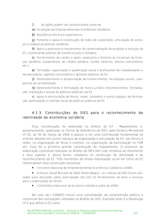2. As ações podem ser caracterizadas como de:
 Incubação de Empreendimentos Econômicos Solidários;
 Assistência técnica e organizativa;
 Fomento e apoio à constituição de redes de cooperação, articulação de arran­
jos e cadeias produtivas solidárias;
 Apoio a processos e mecanismos de comercialização de produtos e serviços da
ES, incentivando práticas de Comércio Justo e Solidário;
 Fornecimento de crédito e apoio, assessoria e fomento às iniciativas de finan­
ças solidárias (cooperativas de crédito solidário, fundos rotativos, bancos comunitários
etc.);
 Formação, capacitação e qualificação social e profissional dos trabalhadores e
de educadores, agentes comunitários e gestores públicos de ES;
 Desenvolvimento e disseminação de conhecimentos, tecnologias sociais, cam­
panhas de sensibilização;
 Desenvolvimento e formulação de marco jurídico (reconhecimento, formaliza­
ção, tributação e acesso às políticas públicas) da ES;
 Apoio à estruturação de fóruns, redes, conselhos e outros espaços de formula­
ção, participação e controle social de políticas públicas de ES.
4.1.3. Contribuições do SIES para o reconhecimento da
identidade da economia solidária
Essa conceituação foi elaborada no âmbito do GT - Mapeamento e,
posteriormente, publicada no Termo de Referência do SIES, pela Portaria Ministerial
nº 20, de 30 de março de 2006 e passou a ser uma contribuição fundamental ao
orientar debates em outros espaços de organização e articulação de ES: nos fóruns e
redes, na organização de feiras e eventos, na organização da participação no FSM
etc. Essa foi a primeira grande contribuição do mapeamento. O processo de
elaboração conceitual realizado no âmbito do SIES tem sido receptivo ao movimento
e seus sujeitos e, dessa forma, colaborou na construção da identidade e do
reconhecimento da ES. Três momentos de ampla mobilização social em torno da ES
referendaram esta construção conceitual:
 I Encontro Nacional de Empreendimentos Econômicos Solidários (2004);
 O Fórum Social Mundial de 2005 (Porto Alegre) - os critérios do SIES foram utili­
zados para discussão sobre participação dos EES no fornecimento de bens e serviços
para a organização do Fórum;
 I Conferência Nacional de Economia Solidária (julho de 2006).
No caso da I CONAES houve uma consolidação da compreensão política e
conceitual das concepções utilizadas no âmbito do SIES. Exemplo disto é a Resolução
nº 3 que define a ES como:
RELATÓRIO PARCIAL out/2011: Avanços e Desafios para as Políticas Públicas
de Economia Solidária no Governo Federal – 2003/2010 115
 