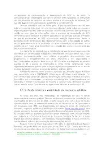 no processo de implementação e disseminação do SIES” e, de outro, “a
confiabilidade das informações, que deverá orientar todo o processo de formulação
dos instrumentos de pesquisa, de coleta, análise e disseminação de informações”
que são duas diretrizes consolidadas pela Portaria Ministerial nº30.
Deve-se considerar que, de forma geral, a gestão participativa do SIES tem
sido um processo educativo, de uma rica aprendizagem para todas as pessoas e
organizações envolvidas. Sabe-se que não é fácil instituir processos participativos na
gestão de uma base de informações, mas o processo de implantação do SIES
demonstrou que o desejável é também possível para as políticas públicas. O modelo
de gestão participativa do SIES proporcionou avanços significativos, desde a
possibilidade de identificação dos empreendimentos, com a mobilização de outros
atores governamentais e da sociedade civil para contribuição no processo, até a
garantia de um maior grau de controle na execução das ações e na aplicação dos
recursos disponibilizados.
Isso somente foi possível com a mobilização de atores governamentais e da
sociedade civil sensibilizados e dispostos a empreender uma ação desse tipo, o que
implicou, consequentemente, num arranjo organizativo descentralizado que
proporcionou o empoderamento das CGEs, atribuindo a elas capacidades e
responsabilidades na gestão. Além disso, o SIES começou a se legitimar ao permitir
sujeitos da ES o acesso às informações e, desta forma, constituiu-se numa
importante ferramenta política para as organizações governamentais e da sociedade
civil que buscavam construir e consolidar políticas públicas de ES.
Também foi decisivo, neste processo, a atuação da Comissão Gestora Nacional
que, juntamente com o DED/SENAES coordenou as atividades nacionalmente. Por
meio de reuniões periódicas, oficinas de formação, seminários e debates nacionais
possibilitou que as concepções conceituais e metodológicas e os dados pudessem ser
debatidos e melhor consensuados de maneira a construir uma identidade nacional
que ao mesmo tempo considerasse as diversidades setoriais e territoriais da ES.
4.1.5. Conhecimento e visibilidade da economia solidária
Ao longo dos anos esta metodologia de implantação do SIES foi sendo
desenvolvida de maneira gradual. Tivemos um primeiro momento de compilação das
informações do SIES no ano de 2005. A partir daquele ano, com a base de dados
consolidada por meio de tratamentos estatísticos, os resultados do SIES passaram a
ser divulgadas pelo MTE, que disponibilizou um conjunto amplo de informações
nacionais, regionais, estaduais e municipais na internet (www.sies.mte.gov.br) para
acesso ao público. Durante a Feira Nacional de Economia Solidária, em abril de 2006,
foi lançado o Atlas da Economia Solidária no Brasil (impresso) e em junho do mesmo
ano, durante a I Conferência Nacional de Economia Solidária foi lançado o Atlas
Digital da Economia Solidária, com relatórios, mapas temáticos e mapas interativos
que facilitam o trabalho de visualização das informações do SIES.
Naquele momento foram mapeados 14.954 EESs e 1.120 Entidades de Apoio e
Fomento, atingindo 41% dos municípios. Entre 2006 e 2007 foram aditados os
convênios para ampliar a base de informações. Os dados foram consolidados em um
RELATÓRIO PARCIAL out/2011: Avanços e Desafios para as Políticas Públicas
de Economia Solidária no Governo Federal – 2003/2010 119
 