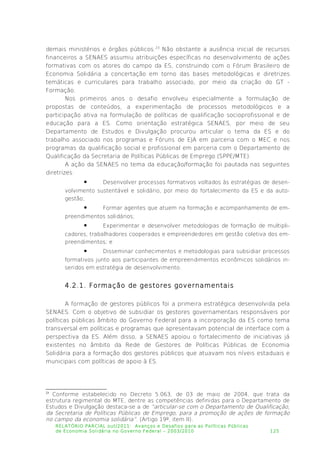 demais ministérios e órgãos públicos.23
Não obstante a ausência inicial de recursos
financeiros a SENAES assumiu atribuições específicas no desenvolvimento de ações
formativas com os atores do campo da ES, construindo com o Fórum Brasileiro de
Economia Solidária a concertação em torno das bases metodológicas e diretrizes
temáticas e curriculares para trabalho associado, por meio da criação do GT -
Formação.
Nos primeiros anos o desafio envolveu especialmente a formulação de
propostas de conteúdos, a experimentação de processos metodológicos e a
participação ativa na formulação de políticas de qualificação socioprofissional e de
educação para a ES. Como orientação estratégica SENAES, por meio de seu
Departamento de Estudos e Divulgação procurou articular o tema da ES e do
trabalho associado nos programas e Fóruns de EJA em parceria com o MEC e nos
programas da qualificação social e profissional em parceria com o Departamento de
Qualificação da Secretaria de Políticas Públicas de Emprego (SPPE/MTE).
A ação da SENAES no tema da educação/formação foi pautada nas seguintes
diretrizes:
 Desenvolver processos formativos voltados às estratégias de desen­
volvimento sustentável e solidário, por meio do fortalecimento da ES e da auto­
gestão;
 Formar agentes que atuem na formação e acompanhamento de em­
preendimentos solidários;
 Experimentar e desenvolver metodologias de formação de multipli­
cadores, trabalhadores cooperados e empreendedores em gestão coletiva dos em­
preendimentos; e
 Disseminar conhecimentos e metodologias para subsidiar processos
formativos junto aos participantes de empreendimentos econômicos solidários in­
seridos em estratégia de desenvolvimento.
4.2.1. Formação de gestores governamentais
A formação de gestores públicos foi a primeira estratégica desenvolvida pela
SENAES. Com o objetivo de subsidiar os gestores governamentais responsáveis por
políticas públicas âmbito do Governo Federal para a incorporação da ES como tema
transversal em políticas e programas que apresentavam potencial de interface com a
perspectiva da ES. Além disso, a SENAES apoiou o fortalecimento de iniciativas já
existentes no âmbito da Rede de Gestores de Políticas Públicas de Economia
Solidária para a formação dos gestores públicos que atuavam nos níveis estaduais e
municipais com políticas de apoio à ES.
23
Conforme estabelecido no Decreto 5.063, de 03 de maio de 2004, que trata da
estrutura regimental do MTE, dentre as competências definidas para o Departamento de
Estudos e Divulgação destaca-se a de “articular-se com o Departamento de Qualificação,
da Secretaria de Políticas Públicas de Emprego, para a promoção de ações de formação
no campo da economia solidária”. (Artigo 19º, item II).
RELATÓRIO PARCIAL out/2011: Avanços e Desafios para as Políticas Públicas
de Economia Solidária no Governo Federal – 2003/2010 125
 