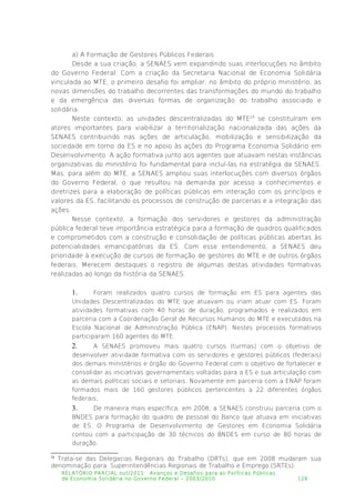 a) A Formação de Gestores Públicos Federais
Desde a sua criação, a SENAES vem expandindo suas interlocuções no âmbito
do Governo Federal. Com a criação da Secretaria Nacional de Economia Solidária
vinculada ao MTE, o primeiro desafio foi ampliar, no âmbito do próprio ministério, as
novas dimensões do trabalho decorrentes das transformações do mundo do trabalho
e da emergência das diversas formas de organização do trabalho associado e
solidária.
Neste contexto, as unidades descentralizadas do MTE24
se constituíram em
atores importantes para viabilizar a territorialização nacionalizada das ações da
SENAES contribuindo nas ações de articulação, mobilização e sensibilização da
sociedade em torno da ES e no apoio às ações do Programa Economia Solidário em
Desenvolvimento. A ação formativa junto aos agentes que atuavam nestas instâncias
organizativas do ministério foi fundamental para incluí-las na estratégia da SENAES.
Mas, para além do MTE, a SENAES ampliou suas interlocuções com diversos órgãos
do Governo Federal, o que resultou na demanda por acesso a conhecimentos e
diretrizes para a elaboração de políticas públicas em interação com os princípios e
valores da ES, facilitando os processos de construção de parcerias e a integração das
ações.
Nesse contexto, a formação dos servidores e gestores da administração
pública federal teve importância estratégica para a formação de quadros qualificados
e comprometidos com a construção e consolidação de políticas públicas abertas às
potencialidades emancipatórias da ES. Com esse entendimento, a SENAES deu
prioridade à execução de cursos de formação de gestores do MTE e de outros órgãos
federais. Merecem destaques o registro de algumas destas atividades formativas
realizadas ao longo da história da SENAES.
1. Foram realizados quatro cursos de formação em ES para agentes das
Unidades Descentralizadas do MTE que atuavam ou iriam atuar com ES. Foram
atividades formativas com 40 horas de duração, programados e realizados em
parceria com a Coordenação Geral de Recursos Humanos do MTE e executados na
Escola Nacional de Administração Pública (ENAP). Nestes processos formativos
participaram 160 agentes do MTE.
2. A SENAES promoveu mais quatro cursos (turmas) com o objetivo de
desenvolver atividade formativa com os servidores e gestores públicos (federais)
dos demais ministérios e órgão do Governo Federal com o objetivo de fortalecer e
consolidar as iniciativas governamentais voltadas para a ES e sua articulação com
as demais políticas sociais e setoriais. Novamente em parceria com a ENAP foram
formados mais de 160 gestores públicos pertencentes a 22 diferentes órgãos
federais;
3. De maneira mais específica, em 2008, a SENAES construiu parceria com o
BNDES para formação do quadro de pessoal do Banco que atuava em iniciativas
de ES. O Programa de Desenvolvimento de Gestores em Economia Solidária
contou com a participação de 30 técnicos do BNDES em curso de 80 horas de
duração.
24
Trata-se das Delegacias Regionais do Trabalho (DRTs), que em 2008 mudaram sua
denominação para Superintendências Regionais de Trabalho e Emprego (SRTEs).
RELATÓRIO PARCIAL out/2011: Avanços e Desafios para as Políticas Públicas
de Economia Solidária no Governo Federal – 2003/2010 126
 