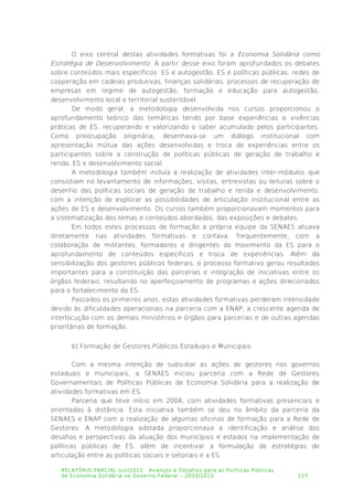 O eixo central destas atividades formativas foi a Economia Solidária como
Estratégia de Desenvolvimento. A partir desse eixo foram aprofundados os debates
sobre conteúdos mais específicos: ES e autogestão, ES e políticas públicas, redes de
cooperação em cadeias produtivas, finanças solidárias, processos de recuperação de
empresas em regime de autogestão, formação e educação para autogestão,
desenvolvimento local e territorial sustentável.
De modo geral, a metodologia desenvolvida nos cursos proporcionou o
aprofundamento teórico das temáticas tendo por base experiências e vivências
práticas de ES, recuperando e valorizando o saber acumulado pelos participantes.
Como preocupação originária, desenhava-se um diálogo institucional com
apresentação mútua das ações desenvolvidas e troca de experiências entre os
participantes sobre a construção de políticas públicas de geração de trabalho e
renda, ES e desenvolvimento social.
A metodologia também incluía a realização de atividades inter-módulos que
consistiam no levantamento de informações, visitas, entrevistas ou leituras sobre o
desenho das políticas sociais de geração de trabalho e renda e desenvolvimento,
com a intenção de explorar as possibilidades de articulação institucional entre as
ações de ES e desenvolvimento. Os cursos também proporcionavam momentos para
a sistematização dos temas e conteúdos abordados, das exposições e debates.
Em todos estes processos de formação a própria equipe da SENAES atuava
diretamente nas atividades formativas e contava, frequentemente, com a
colaboração de militantes, formadores e dirigentes do movimento da ES para o
aprofundamento de conteúdos específicos e troca de experiências. Além da
sensibilização dos gestores públicos federais, o processo formativo gerou resultados
importantes para a constituição das parcerias e integração de iniciativas entre os
órgãos federais, resultando no aperfeiçoamento de programas e ações direcionados
para o fortalecimento da ES.
Passados os primeiros anos, estas atividades formativas perderam intensidade
devido às dificuldades operacionais na parceria com a ENAP, a crescente agenda de
interlocução com os demais ministérios e órgãos para parcerias e de outras agendas
prioritárias de formação.
b) Formação de Gestores Públicos Estaduais e Municipais
Com a mesma intenção de subsidiar as ações de gestores nos governos
estaduais e municipais, a SENAES iniciou parceria com a Rede de Gestores
Governamentais de Políticas Públicas de Economia Solidária para a realização de
atividades formativas em ES.
Parceria que teve início em 2004, com atividades formativas presenciais e
orientadas à distância. Esta iniciativa também se deu no âmbito da parceria da
SENAES e ENAP com a realização de algumas oficinas de formação para a Rede de
Gestores. A metodologia adotada proporcionava a identificação e análise dos
desafios e perspectivas da atuação dos municípios e estados na implementação de
políticas públicas de ES, além de incentivar a formulação de estratégias de
articulação entre as políticas sociais e setoriais e a ES.
RELATÓRIO PARCIAL out/2011: Avanços e Desafios para as Políticas Públicas
de Economia Solidária no Governo Federal – 2003/2010 127
 