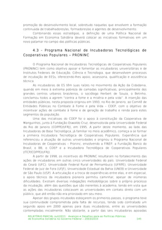 promoção do desenvolvimento local, sobretudo naquelas que envolvem a formação
continuada de trabalhadores/as, formadores/as e agentes de desenvolvimento.
Combinando essas estratégias, a definição de uma Política Nacional de
Formação em Economia Solidária deverá colocar as iniciativas formativas em um
novo patamar no campo das políticas públicas.
4.3 - Programa Nacional de Incubadoras Tecnológicas de
Cooperativas Populares – PRONINC
O Programa Nacional de Incubadoras Tecnológicas de Cooperativas Populares
(PRONINC) tem como objetivo apoiar e fomentar as incubadoras universitárias e de
Institutos Federais de Educação, Ciência e Tecnologia, que desenvolvem processos
de incubação de EESs, oferecendo-lhes apoio, assessoria, qualificação e assistência
técnica.
As incubadoras de ES têm suas raízes no movimento da Ação da Cidadania,
quando em meio à extrema pobreza de camadas significativas, principalmente dos
grandes centros urbanos brasileiros, o sociólogo Herbert de Souza, o Betinho,
conclamou todos a agirem “contra a fome e a miséria e pela vida”. A inserção das
entidades públicas, nesta proposta originou em 1993, no Rio de Janeiro, ao Comitê de
Entidades Públicas no Combate à Fome e pela Vida – COEP, com o objetivo de
incentivar ações de combate à fome e de geração de trabalho e renda para estes
segmentos da população.
Uma das iniciativas do COEP foi o apoio à constituição da Cooperativa de
Manguinhos, junto à Fundação Oswaldo Cruz, desenvolvida pela Universidade Federal
do Rio de Janeiro (COPPE/UFRJ), em 1995. A partir deste momento, ao lado das
Incubadoras de Base Tecnológica, já familiar no meio acadêmico, começa a se formar
a primeira Incubadora Tecnológica de Cooperativas Populares. Experiência que
referenciou a atuação de outras universidades e originou o Programa Nacional de
Incubadoras de Cooperativas – Proninc, envolvendo a FINEP, a Fundação Banco do
Brasil, o BB, o COEP e a Incubadora Tecnológica de Cooperativas Populares
(ITCP/COPPE/UFRJ).
A partir de 1998, os incentivos do PRONINC resultaram no fortalecimento das
ações de incubadoras em outras cinco universidades do país: Universidade Federal
do Ceará (UFC), Universidade Federal Rural de Pernambuco (UFRPE), Universidade
Federal de Juiz de Fora (UFJF), Universidade Estadual da Bahia (UNEB) e Universidade
de São Paulo (USP). A articulação e a troca de experiências entre elas, e em especial,
o apoio técnico da incubadora pioneira permitiu caminhar, apesar de inúmeras
dificuldades. Existiam diversas indagações metodológicas sobre o próprio processo
da incubação, além das questões que são inerentes à academia, tendo em vista que
as ações das incubadoras colocavam as universidades em contato direto com um
público, que até então não era priorizado em seu meio.
Apesar dos grupos incubados esboçarem os primeiros passos, o programa teve
sua continuidade comprometida pela falta de recursos, tendo sido contratado um
segundo apoio em 2000 apenas para duas incubadoras, entre as universidades
contempladas inicialmente. Não obstante, a partir das seis incubadoras apoiadas
RELATÓRIO PARCIAL out/2011: Avanços e Desafios para as Políticas Públicas
de Economia Solidária no Governo Federal – 2003/2010 145
 