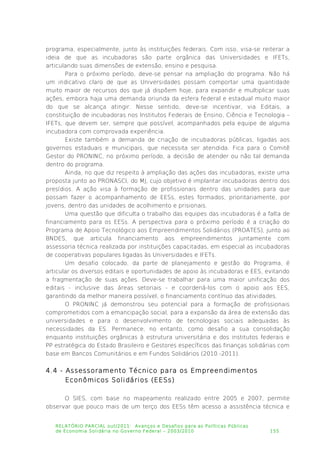 programa, especialmente, junto às instituições federais. Com isso, visa-se reiterar a
ideia de que as incubadoras são parte orgânica das Universidades e IFETs,
articulando suas dimensões de extensão, ensino e pesquisa.
Para o próximo período, deve-se pensar na ampliação do programa. Não há
um indicativo claro de que as Universidades possam comportar uma quantidade
muito maior de recursos dos que já dispõem hoje, para expandir e multiplicar suas
ações, embora haja uma demanda oriunda da esfera federal e estadual muito maior
do que se alcança atingir. Nesse sentido, deve-se incentivar, via Editais, a
constituição de incubadoras nos Institutos Federais de Ensino, Ciência e Tecnologia –
IFETs, que devem ser, sempre que possível, acompanhados pela equipe de alguma
incubadora com comprovada experiência.
Existe também a demanda de criação de incubadoras públicas, ligadas aos
governos estaduais e municipais, que necessita ser atendida. Fica para o Comitê
Gestor do PRONINC, no próximo período, a decisão de atender ou não tal demanda
dentro do programa.
Ainda, no que diz respeito à ampliação das ações das incubadoras, existe uma
proposta junto ao PRONASCI, do MJ, cujo objetivo é implantar incubadoras dentro dos
presídios. A ação visa à formação de profissionais dentro das unidades para que
possam fazer o acompanhamento de EESs, estes formados, prioritariamente, por
jovens, dentro das unidades de acolhimento e prisionais.
Uma questão que dificulta o trabalho das equipes das incubadoras é a falta de
financiamento para os EESs. A perspectiva para o próximo período é a criação do
Programa de Apoio Tecnológico aos Empreendimentos Solidários (PROATES), junto ao
BNDES, que articula financiamento aos empreendimentos juntamente com
assessoria técnica realizada por instituições capacitadas, em especial as incubadoras
de cooperativas populares ligadas às Universidades e IFETs.
Um desafio colocado, da parte de planejamento e gestão do Programa, é
articular os diversos editais e oportunidades de apoio às incubadoras e EES, evitando
a fragmentação de suas ações. Deve-se trabalhar para uma maior unificação dos
editais - inclusive das áreas setoriais - e coordená-los com o apoio aos EES,
garantindo da melhor maneira possível, o financiamento contínuo das atividades.
O PRONINC já demonstrou seu potencial para a formação de profissionais
comprometidos com a emancipação social, para a expansão da área de extensão das
universidades e para o desenvolvimento de tecnologias sociais adequadas às
necessidades da ES. Permanece, no entanto, como desafio a sua consolidação
enquanto instituições orgânicas à estrutura universitária e dos institutos federais e
PP estratégica do Estado Brasileiro e Gestores específicos das finanças solidárias com
base em Bancos Comunitários e em Fundos Solidários (2010 -2011).
4.4 - Assessoramento Técnico para os Empreendimentos
Econômicos Solidários (EESs)
O SIES, com base no mapeamento realizado entre 2005 e 2007, permite
observar que pouco mais de um terço dos EESs têm acesso a assistência técnica e
RELATÓRIO PARCIAL out/2011: Avanços e Desafios para as Políticas Públicas
de Economia Solidária no Governo Federal – 2003/2010 155
 