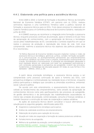 4.4.1. Elaborando uma política para a assistência técnica.
Entre 2009 e 2010, o Comitê de Formação e Assistência Técnica do Conselho
Nacional de Economia Solidária (CTFAT), em parceria com os CFESs, realizou
seminários regionais e uma Conferência Temática sobre a política nacional de
formação e assessoria técnica para os EESs. Fruto desse processo foi elaborado um
Caderno Temático para a II Conferência Nacional de Economia Solidária, realizada em
junho de 2010.
A II CONAES avançou ao reconhecer a integração entre formação e assessoria
técnica, enquanto processos contínuos de promoção, apoio e fomento à ES por meio
da apropriação de conhecimentos, com a apropriação de técnicas e tecnologias
sociais pelos trabalhadores/as da ES, considerando o contexto específico em que se
realiza o processo de produção e reprodução dos meios de vida. Com essa
compreensão, reafirma a assessoria técnica nos objetivos das políticas públicas de
ES e recomendou:
“A Política Nacional de Economia Solidária buscará implantar núcleos e redes de
assessoria técnica e tecnológica, gerencial, jurídica, contábil, formação sociopolíti­
ca e comunicacional, no acompanhamento permanente aos empreendimentos
econômicos solidários nas áreas rurais e urbanas, fomentando e assessorando sua
criação, formalização e funcionamento. A utilização de metodologias adequadas a
essa realidade deverá ser valorizada com base nas pedagogias participativas e
com conteúdos apropriados à perspectiva da autogestão, a partir dos princípios,
fundamentos e metodologia da educação popular em todas as suas formas e mo­
dalidades”. (BRASIL, 2010, p. 29)
A partir dessa orientação estratégica, a assessoria técnica passou a ser
compreendida como processo continuado de apoio e fomento aos EESs, com
perspectiva endógena e contextualizada nas realidades locais e territoriais, enquanto
prática participativa e dialógica que considera as dimensões econômica, ambiental,
social, cultural e política.
De acordo com este entendimento, o assessoramento técnico deve estar
voltado ao fortalecimento dos empreendimentos, tanto através da apropriação de
conhecimentos técnicos como pelo aperfeiçoamento dos processos de autogestão,
da gestão democrática e da participação dos trabalhadores/as associados/as no
interior das unidades de produção, comercialização, consumo e finanças solidárias, e
também favorecer a construção de redes de cooperação e cadeias solidárias.
As ações de assessoria técnica devem considerar e buscar alternativas de
solução para os seguintes gargalos, identificados pelos EES:
 Diagnóstico e planejamento estratégico participativo;
 Análise da viabilidade econômica do empreendimento;
 Elaboração de projetos para captação de recursos;
 Atuação em redes de cooperação e formação de cadeias produtivas solidárias;
 Fortalecimento da autogestão;
 Melhoria da qualidade da produção, comercialização e consumo.
RELATÓRIO PARCIAL out/2011: Avanços e Desafios para as Políticas Públicas
de Economia Solidária no Governo Federal – 2003/2010 159
 
