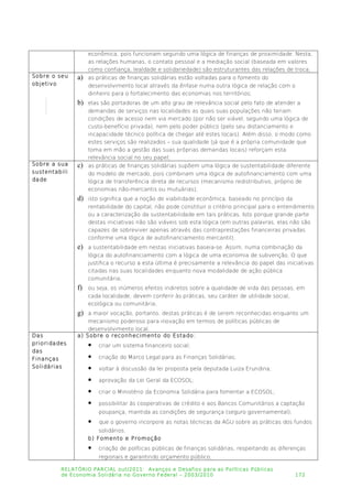 econômica, pois funcionam segundo uma lógica de finanças de proximidade. Nesta,
as relações humanas, o contato pessoal e a mediação social (baseada em valores
como confiança, lealdade e solidariedade) são estruturantes das relações de troca;
Sobre o seu
objetivo
a) as práticas de finanças solidárias estão voltadas para o fomento do
desenvolvimento local através da ênfase numa outra lógica de relação com o
dinheiro para o fortalecimento das economias nos territórios;
b) elas são portadoras de um alto grau de relevância social pelo fato de atender a
demandas de serviços nas localidades as quais suas populações não teriam
condições de acesso nem via mercado (por não ser viável, segundo uma lógica de
custo-benefício privada), nem pelo poder público (pelo seu distanciamento e
incapacidade técnico política de chegar até estes locais). Além disso, o modo como
estes serviços são realizados – sua qualidade (já que é a própria comunidade que
toma em mão a gestão das suas próprias demandas locais) reforçam esta
relevância social no seu papel;
Sobre a sua
sustentabili
dade
c) as práticas de finanças solidárias supõem uma lógica de sustentabilidade diferente
do modelo de mercado, pois combinam uma lógica de autofinanciamento com uma
lógica de transferência direta de recursos (mecanismo redistributivo, próprio de
economias não-mercantis ou mutuárias);
d) isto significa que a noção de viabilidade econômica, baseado no princípio da
rentabilidade do capital, não pode constituir o critério principal para o entendimento
ou a caracterização da sustentabilidade em tais práticas. Isto porque grande parte
destas iniciativas não são viáveis sob esta lógica (em outras palavras, elas não são
capazes de sobreviver apenas através das contraprestações financeiras privadas
conforme uma lógica de autofinanciamento mercantil);
e) a sustentabilidade em nestas iniciativas baseia-se. Assim, numa combinação da
lógica do autofinanciamento com a lógica de uma economia de subvenção. O que
justifica o recurso a esta última é precisamente a relevância do papel das iniciativas
citadas nas suas localidades enquanto nova modalidade de ação pública
comunitária;
f) ou seja, os inúmeros efeitos indiretos sobre a qualidade de vida das pessoas, em
cada localidade, devem conferir às práticas, seu caráter de utilidade social,
ecológica ou comunitária;
g) a maior vocação, portanto, destas práticas é de serem reconhecidas enquanto um
mecanismo poderoso para inovação em termos de políticas públicas de
desenvolvimento local.
Das
prioridades
das
Finanças
Solidárias
a) Sobre o reconhecimento do Estado:
 criar um sistema financeiro social;
 criação do Marco Legal para as Finanças Solidárias;
 voltar à discussão da lei proposta pela deputada Luiza Erundina;
 aprovação da Lei Geral da ECOSOL;
 criar o Ministério da Economia Solidária para fomentar a ECOSOL;
 possibilitar às cooperativas de crédito e aos Bancos Comunitários a captação
poupança, mantida as condições de segurança (seguro governamental);
 que o governo incorpore as notas técnicas da AGU sobre as práticas dos fundos
solidários.
b) Fomento e Promoção
 criação de políticas públicas de finanças solidárias, respeitando as diferenças
regionais e garantindo orçamento público;
RELATÓRIO PARCIAL out/2011: Avanços e Desafios para as Políticas Públicas
de Economia Solidária no Governo Federal – 2003/2010 172
 
