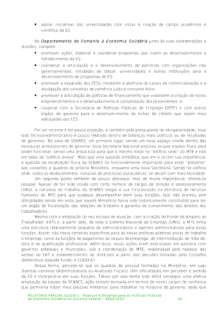  apoiar iniciativas das universidades com vistas à criação de campo acadêmico e
científico da ES.
Ao Departamento de Fomento à Economia Solidária junto às suas coordenações e
divisões, compete:
 promover ações, elaborar e coordenar programas que visem ao desenvolvimento e
fortalecimento da ES;
 coordenar a articulação e o desenvolvimento de parcerias com organizações não
governamentais, entidades de classe, universidades e outras instituições para o
desenvolvimento de programas de ES;
 promover a expansão dos EESs, mediante a abertura de canais de comercialização e a
divulgação dos conceitos de comércio justo e consumo ético;
 promover a articulação de políticas de financiamento que viabilizem a criação de novos
empreendimentos e o desenvolvimento e consolidação dos já existentes; e
 cooperar com a Secretaria de Políticas Públicas de Emprego (SPPE) e com outros
órgãos de governo para o desenvolvimento de linhas de crédito que sejam mais
adequadas aos EES.
Por ser recente e ter pouca projeção, e também pelo pressuposto de obrigatoriedade, esse
lado técnico-administrativo é pouco relatado dentro de balanços mais políticos ou de resultados
de governos. No caso da SENAES, em primeiro lugar, sendo um novo espaço criado dentro das
estruturas preexistentes de governo, essa Secretaria Nacional precisou ocupar espaço físico para
poder funcionar, sendo uma árdua luta para que o mesmo fosse no “edifício sede” do MTE e não
em salas do “edifício anexo”. Mais que uma questão simbólica, que em si já tem sua importância,
a questão da localização física da SENAES foi funcionalmente importante para estar “presente”
aos visitantes e quadros do próprio Ministério, enquanto uma nova Secretaria. Sendo no edifício
sede, todos os deslocamentos, inclusive de processos burocráticos, se deram com mais facilidade.
Um segundo ponto também de pouco destaque, mas de muita importância, chama-se
pessoal. Apesar de ter sido criada com certo número de cargos de direção e assessoramento
(DAS), a natureza do trabalho da SENAES exigia a sua incorporação na estrutura de recursos
humanos do MTE para que pudesse desempenhar bem suas funções. Isso não ocorreu sem
dificuldades tendo em vista que aquele Ministério havia sido historicamente constituído para ser
um órgão de fiscalização das relações de trabalho e garantia do cumprimento dos direitos dos
trabalhadores.
Mesmo com a ampliação do seu escopo de atuação, com a criação do Fundo de Amparo ao
Trabalhador (FAT) e, a partir dele, de todo o Sistema Nacional de Emprego (SINE), o MTE tinha
uma estrutura relativamente pequena de administradores e agentes administrativos para essas
funções. Assim, não havia carreiras específicas para as novas políticas públicas ativas de trabalho
e emprego, como as funções de pagamento do seguro desemprego, de intermediação de mão-de-
obra e de qualificação profissional. Além disso, essas ações eram executadas em parceria com
governos estaduais e municipais, sob a coordenação do MTE, responsável pelo repasse das
verbas do FAT e estabelecimento de diretrizes a partir das decisões tomadas pelo Conselho
deliberativo daquele fundo, o CODEFAT.
Dessa forma, percebe-se que os quadros de pessoal formados no Ministério, em suas
diversas carreiras (Administrativos ou Auditores Fiscais), têm dificuldades em perceber o sentido
da ES e incorporá-la em suas funções. Talvez por isso tenha sido difícil conseguir uma efetiva
ampliação da equipe da SENAES, ação sempre pensada em termos de novos cargos de confiança
que permitiria trazer mais pessoas militantes para trabalhar na máquina do governo, dado que
RELATÓRIO PARCIAL out/2011: Avanços e Desafios para as Políticas Públicas
de Economia Solidária no Governo Federal – 2003/2010 32
 