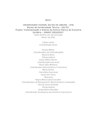 Apoio:
UNIVERSIDADE FEDERAL DO RIO DE JANEIRO - UFRJ
Núcleo de Solidariedade Técnica - SOLTEC
Projeto "Sistematização e Análise da Política Pública de Economia
Solidária – SENAES 2003/2010":
Carlos Antônio Levi da Conceição
(Reitor da UFRJ)
Sidney Lianza
(Coordenação Geral)
Amana Mattos
(Coordenadora de Sistematização)
Alexania Alves
(Pesquisadora)
Diana Helene Ramos
(Coordenação executiva)
Flávio Sales Monteiro
(Coordenador Administrativo e Financeiro)
Marta Gomes
(Secretária Executiva)
Paula Sant' Anna
(Revisora)
Regina Maria Cabral Carvalho
(Coordenadora de Planejamento, Monitoramento e Avaliação)
Rita de Cassia Andrade
(Pesquisadora)
Sergio Botton Barcellos
(Coordenador de pesquisa documental e arquivística)
 