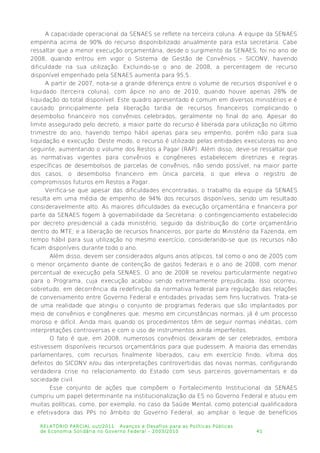 A capacidade operacional da SENAES se reflete na terceira coluna. A equipe da SENAES
empenha acima de 90% do recurso disponibilizado anualmente para esta secretaria. Cabe
ressaltar que a menor execução orçamentária, desde o surgimento da SENAES, foi no ano de
2008, quando entrou em vigor o Sistema de Gestão de Convênios – SICONV, havendo
dificuldade na sua utilização. Excluindo-se o ano de 2008, a percentagem de recurso
disponível empenhado pela SENAES aumenta para 95,5.
A partir de 2007, nota-se a grande diferença entre o volume de recursos disponível e o
liquidado (terceira coluna), com ápice no ano de 2010, quando houve apenas 28% de
liquidação do total disponível. Este quadro apresentado é comum em diversos ministérios e é
causado principalmente pela liberação tardia de recursos financeiros complicando o
desembolso financeiro nos convênios celebrados, geralmente no final do ano. Apesar do
limite assegurado pelo decreto, a maior parte do recurso é liberada para utilização no último
trimestre do ano, havendo tempo hábil apenas para seu empenho, porém não para sua
liquidação e execução. Deste modo, o recurso é utilizado pelas entidades executoras no ano
seguinte, aumentando o volume dos Restos a Pagar (RAP). Além disso, deve-se ressaltar que
as normativas vigentes para convênios e congêneres estabelecem diretrizes e regras
específicas de desembolsos de parcelas de convênios, não sendo possível, na maior parte
dos casos, o desembolso financeiro em única parcela, o que eleva o registro de
compromissos futuros em Restos a Pagar.
Verifica-se que apesar das dificuldades encontradas, o trabalho da equipe da SENAES
resulta em uma média de empenho de 94% dos recursos disponíveis, sendo um resultado
consideravelmente alto. As maiores dificuldades da execução orçamentária e financeira por
parte da SENAES fogem à governabilidade da Secretaria: o contingenciamento estabelecido
por decreto presidencial a cada ministério, seguido da distribuição do corte orçamentário
dentro do MTE; e a liberação de recursos financeiros, por parte do Ministério da Fazenda, em
tempo hábil para sua utilização no mesmo exercício, considerando-se que os recursos não
ficam disponíveis durante todo o ano.
Além disso, devem ser considerados alguns anos atípicos, tal como o ano de 2005 com
o menor orçamento diante de contenção de gastos federais e o ano de 2008, com menor
percentual de execução pela SENAES. O ano de 2008 se revelou particularmente negativo
para o Programa, cuja execução acabou sendo extremamente prejudicada. Isso ocorreu,
sobretudo, em decorrência da redefinição da normativa federal para regulação das relações
de conveniamento entre Governo Federal e entidades privadas sem fins lucrativos. Trata-se
de uma realidade que atingiu o conjunto de programas federais que são implantados por
meio de convênios e congêneres que, mesmo em circunstâncias normais, já é um processo
moroso e difícil. Ainda mais quando os procedimentos têm de seguir normas inéditas, com
interpretações controversas e com o uso de instrumentos ainda imperfeitos.
O fato é que, em 2008, numerosos convênios deixaram de ser celebrados, embora
estivessem disponíveis recursos orçamentários para que pudessem. A maioria das emendas
parlamentares, com recursos finalmente liberados, caiu em exercício findo, vítima dos
defeitos do SICONV e/ou das interpretações controvertidas das novas normas, configurando
verdadeira crise no relacionamento do Estado com seus parceiros governamentais e da
sociedade civil.
Esse conjunto de ações que compõem o Fortalecimento Institucional da SENAES
cumpriu um papel determinante na institucionalização da ES no Governo Federal e atuou em
muitas políticas, como, por exemplo, no caso da Saúde Mental, como potencial qualificadora
e efetivadora das PPs no âmbito do Governo Federal, ao ampliar o leque de benefícios
RELATÓRIO PARCIAL out/2011: Avanços e Desafios para as Políticas Públicas
de Economia Solidária no Governo Federal – 2003/2010 41
 