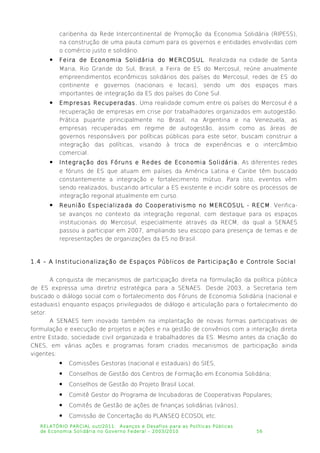 caribenha da Rede Intercontinental de Promoção da Economia Solidária (RIPESS),
na construção de uma pauta comum para os governos e entidades envolvidas com
o comércio justo e solidário.
 Feira de Economia Solidária do MERCOSUL. Realizada na cidade de Santa
Maria, Rio Grande do Sul, Brasil, a Feira de ES do Mercosul, reúne anualmente
empreendimentos econômicos solidários dos países do Mercosul, redes de ES do
continente e governos (nacionais e locais), sendo um dos espaços mais
importantes de integração da ES dos países do Cone Sul.
 Empresas Recuperadas. Uma realidade comum entre os países do Mercosul é a
recuperação de empresas em crise por trabalhadores organizados em autogestão.
Prática pujante principalmente no Brasil, na Argentina e na Venezuela, as
empresas recuperadas em regime de autogestão, assim como as áreas de
governos responsáveis por políticas públicas para este setor, buscam construir a
integração das políticas, visando à troca de experiências e o intercâmbio
comercial.
 Integração dos Fóruns e Redes de Economia Solidária. As diferentes redes
e fóruns de ES que atuam em países da América Latina e Caribe têm buscado
constantemente a integração e fortalecimento mútuo. Para isto, eventos vêm
sendo realizados, buscando articular a ES existente e incidir sobre os processos de
integração regional atualmente em curso.
 Reunião Especializada do Cooperativismo no MERCOSUL - RECM. Verifica-
se avanços no contexto da integração regional, com destaque para os espaços
institucionais do Mercosul, especialmente através da RECM, da qual a SENAES
passou a participar em 2007, ampliando seu escopo para presença de temas e de
representações de organizações da ES no Brasil.
1.4 – A Institucionalização de Espaços Públicos de Participação e Controle Social
A conquista de mecanismos de participação direta na formulação da política pública
de ES expressa uma diretriz estratégica para a SENAES. Desde 2003, a Secretaria tem
buscado o diálogo social com o fortalecimento dos Fóruns de Economia Solidária (nacional e
estaduais) enquanto espaços privilegiados de diálogo e articulação para o fortalecimento do
setor.
A SENAES tem inovado também na implantação de novas formas participativas de
formulação e execução de projetos e ações e na gestão de convênios com a interação direta
entre Estado, sociedade civil organizada e trabalhadores da ES. Mesmo antes da criação do
CNES, em várias ações e programas foram criados mecanismos de participação ainda
vigentes:
 Comissões Gestoras (nacional e estaduais) do SIES;
 Conselhos de Gestão dos Centros de Formação em Economia Solidária;
 Conselhos de Gestão do Projeto Brasil Local;
 Comitê Gestor do Programa de Incubadoras de Cooperativas Populares;
 Comitês de Gestão de ações de finanças solidárias (vários);
 Comissão de Concertação do PLANSEQ ECOSOL etc.
RELATÓRIO PARCIAL out/2011: Avanços e Desafios para as Políticas Públicas
de Economia Solidária no Governo Federal – 2003/2010 56
 