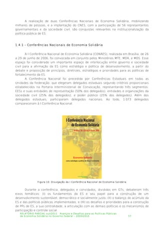 A realização de duas Conferências Nacionais de Economia Solidária, mobilizando
milhares de pessoas, e a implantação do CNES, com a participação de 56 representantes
governamentais e da sociedade civil, são conquistas relevantes na institucionalização da
política pública de ES.
1.4.1 - Conferências Nacionais de Economia Solidária
A I Conferência Nacional de Economia Solidária (CONAES), realizada em Brasília, de 26
a 29 de junho de 2006, foi convocada em conjunto pelos Ministérios MTE, MDA, e MDS. Esse
espaço foi considerado um importante espaço de interlocução entre governo e sociedade
civil para a afirmação da ES como estratégia e política de desenvolvimento, a partir do
debate e proposição de princípios, diretrizes, estratégias e prioridades para as políticas de
fortalecimento da ES.
A Conferência Nacional foi precedida por Conferências Estaduais em todas as
Unidades da Federação, que elegeram delegados estaduais segundo critérios proporcionais
estabelecidos na Portaria Interministerial de Convocação, representando três segmentos:
EESs e suas entidades de representação (50% dos delegados), entidades e organizações da
sociedade civil (25% dos delegados), e poder público (25% dos delegados). Além dos
delegados estaduais, participaram delegados nacionais. Ao todo, 1.073 delegados
compareceram à I Conferência Nacional.
Figura 10: Divulgação da I Conferência Nacional de Economia Solidária
Durante a conferência, delegados e convidados, divididos em GTs, debateram três
eixos temáticos: (I) os fundamentos da ES e seu papel para a construção de um
desenvolvimento sustentável, democrático e socialmente justo; (II) o balanço do acúmulo da
ES e das políticas públicas implementadas; e (III) os desafios e prioridades para a construção
de PPs de ES, a sua centralidade, a articulação com as demais políticas e os mecanismos de
participação e controle social.
RELATÓRIO PARCIAL out/2011: Avanços e Desafios para as Políticas Públicas
de Economia Solidária no Governo Federal – 2003/2010 57
 