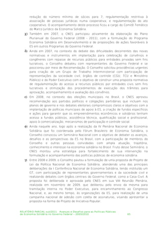 redução do número mínimo de sócios para 7; regulamentação restritiva à
associação de pessoas jurídicas numa cooperativa; e regulamentação do ato
cooperativo. O acompanhamento deste processo ficou a cargo do Comitê Temático
do Marco Jurídico da Economia Solidária.
 Também em 2007, o CNES participou ativamente da elaboração do Plano
Plurianual do Governo Federal (2008 - 2011), com a formulação do Programa
Economia Solidária em Desenvolvimento e de proposições de ações favoráveis à
ES em outros Programas do Governo Federal.
 Ainda em 2007, no contexto do debate das dificuldades decorrentes das novas
normativas e instrumentos em implantação para celebração de convênios e
congêneres com repasse de recursos públicos para entidades privadas sem fins
lucrativos, o Conselho debateu com representantes do Governo Federal e se
posicionou por meio de Recomendação. O Conselho solicitou providências urgentes
para criação de um Grupo de Trabalho Interministerial com participação de
representações da sociedade civil, órgãos de controle (CGU, TCU e Ministério
Público) e do Poder Executivo com o objetivo de construir uma proposta normativa
de regulamentação do acesso a recursos públicos por entidades civis sem fins
lucrativos e otimização dos procedimentos de execução dos trâmites para
aprovação, acompanhamento e avaliação dos convênios.
 Em 2008, no contexto das eleições municipais no Brasil, o CNES aprovou
recomendação aos partidos políticos e coligações partidárias que incluam nos
planos de governo e nos debates eleitorais compromissos claros e objetivos com a
implantação de políticas municipais de apoio à ES, a criação de fundos específicos
e ações para garantir que os empreendimentos econômicos e solidários tenham
acesso a fundos públicos, assistência técnica, qualificação social e profissional,
apoio à comercialização, mecanismos de participação e controle social.
 Ainda naquele ano, logo após a realização da IV Plenária Nacional de Economia
Solidária que foi coordenada pelo Fórum Brasileiro de Economia Solidária, o
Conselho convocou um Seminário Nacional com o objetivo de debater os avanços,
desafios e as perspectivas da ES no Brasil, com a participação de membros do
Conselho e outras pessoas convidadas com ampla atuação, trajetória,
conhecimento e interesse na economia solidária no Brasil. Fruto desse Seminário, o
CNES montou uma estratégia para fortalecimento de sua intervenção na
formulação e acompanhamento das políticas públicas de economia solidária.
 Entre 2008 e 2009, o Conselho pautou a formulação de uma proposta de Projeto de
Lei da Política Nacional de Economia Solidária, atendendo uma das principais
deliberações da I Conferência Nacional de Economia Solidária, tendo instituído um
GT, com participação de representantes governamentais e da sociedade civil e
realizando debates com órgãos centrais do Governo Federal, como a Casa Civil. A
proposta foi deliberada e aprovada pelo CNES em sua VIII Reunião Plenária,
realizada em novembro de 2009, que deliberou pelo envio da mesma para
tramitação interna no Poder Executivo, para encaminhamento ao Congresso
Nacional, e, ao mesmo tempo, às organizações da ES, para realização de uma
campanha nacional de adesão com coleta de assinaturas, visando apresentar a
proposta na forma de Projeto de Iniciativa Popular.
RELATÓRIO PARCIAL out/2011: Avanços e Desafios para as Políticas Públicas
de Economia Solidária no Governo Federal – 2003/2010 65
 