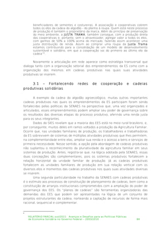 beneficiadores de sementes e costureiras. A associação e cooperativas cobrem
todos os elos da cadeia do algodão - do plantio à roupa. Quem está neste processo
de produção é também o proprietário da marca. Além do princípio de preservação
do meio ambiente, a JUSTA TRAMA, também consegue, com a produção direta
das cooperativas e, portanto, sem o atravessador, agregar valor a todos os elos,
com ganhos de 50% a 100% acima do mercado, fazendo assim acontecer uma
justa distribuição de renda. Assim ao comprar uma roupa da Justa Trama
estamos contribuindo para a consolidação de um modelo de desenvolvimento
sustentável e solidário, em que a cooperação vai do primeiro ao último elo da
cadeia”8
.
Novamente a articulação em rede aparece como estratégia transversal que
dialoga tanto com a organização setorial dos empreendimentos da ES como com a
organização dos mesmos em cadeias produtivas nas quais suas atividades
produtivas se inserem.
3.1 – Fortalecendo redes de cooperação e cadeias
produtivas solidárias
A exemplo da cadeia do algodão agroecológico, muitas outras importantes
cadeias produtivas nas quais os empreendimentos da ES participam foram sendo
fortalecidas pelas políticas da SENAES na perspectiva que, uma vez organizados e
articulados, esses empreendimentos podem ampliar seu poder de governança sobre
os resultados das diversas etapas do processo produtivo, aferindo uma renda justa
para os seus integrantes.
Dados do SIES revelam que a maioria dos EES está no meio rural brasileiro, e,
por conseguinte, muitos deles em ramos voltados a produção da Agricultura Familiar.
Ocorre que, nas unidades familiares de produção, os trabalhadores e trabalhadoras
da ES sobrevivem de sistemas de múltiplas atividades produtivas que lhes permitem,
na complementaridade entre elas, ampliar sua renda e o acesso a bens e serviços de
primeira necessidade. Nesse sentido, a opção pela abordagem de cadeias produtivas
não suplantou o reconhecimento da pluriatividade da agricultura familiar em seus
sistemas de produção. Antes, registra-se que, na lógica adotada pela SENAES, essas
duas concepções são complementares, pois os sistemas produtivos fortalecem a
relação horizontal da unidade familiar de produção. Já as cadeias produtivas
fortalecem as unidades familiares de produção em sua relação vertical com os
diversos elos e momentos das cadeias produtivas nos quais suas atividades diversas
se inserem.
Uma segunda particularidade no trabalho da SENAES com cadeias produtivas
é o estímulo aos processos de constituição de planejamento de cadeias, bem como a
constituição de arranjos institucionais comprometidos com a ampliação do poder de
governança dos EES. Os “planos de cadeias” são ferramentas organizadoras das
demandas dos EES que podem ser apresentadas na lógica de um conjunto de
projetos estruturantes da cadeia, norteando a captação de recursos de forma mais
racional, sequencial e complementar.
8
RELATÓRIO PARCIAL out/2011: Avanços e Desafios para as Políticas Públicas
de Economia Solidária no Governo Federal – 2003/2010 84
 