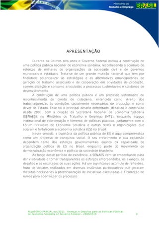 APRESENTAÇÃO
Durante os últimos oito anos o Governo Federal iniciou a construção de
uma política pública nacional de economia solidária, reconhecendo o acúmulo de
esforços de milhares de organizações da sociedade civil e de governos
municipais e estaduais. Trata-se de um grande mutirão nacional que tem por
finalidade potencializar as estratégias e as alternativas emancipatórias de
geração de trabalho associado e de cooperação em atividades de produção,
comercialização e consumo articuladas a processos sustentáveis e solidários de
desenvolvimento.
A construção de uma política pública é um processo sistemático de
reconhecimento de direito de cidadania, entendido como direito dos
trabalhadores/as às condições socialmente necessárias de produção, e como
dever do Estado. Esse foi o principal desafio enfrentado, debatido e construído
desde 2003, com a criação da Secretaria Nacional de Economia Solidária
(SENAES), no Ministério do Trabalho e Emprego (MTE), enquanto espaço
institucional de coordenação e fomento de políticas públicas, juntamente com o
Fórum Brasileiro de Economia Solidária e outras redes e organizações que
aderem e fortalecem a economia solidária (ES) no Brasil.
Nesse sentido, a trajetória da política pública de ES é aqui compreendida
como um processo de conquista social. O seu crescimento e sua expansão
dependem tanto dos esforços governamentais quanto da capacidade de
organização política da ES no Brasil, enquanto parte do movimento de
democratização econômica e política da sociedade brasileira.
Ao longo desse período de existência, a SENAES vem se empenhando para
dar visibilidade e tornar transparentes os esforços empreendidos, os avanços, os
desafios e os resultados de suas ações. Há um significativo acúmulo de reflexões,
fruto de debates realizados em diversas instâncias participativas que geraram
medidas necessárias à potencialização de iniciativas executadas e à correção de
rumos para aperfeiçoar os processos.
RELATÓRIO PARCIAL out/2011: Avanços e Desafios para as Políticas Públicas
de Economia Solidária no Governo Federal – 2003/2010 9
 