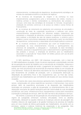 empreendimento, na elaboração de diagnósticos, de planejamento estratégico, de
estudos de viabilidade econômica e de planos de negócios;
 as iniciativas de recuperação da imagem e da confiança no novo
empreendimento autogestionário junto a fornecedores (de crédito, insumos e
matérias primas) e clientes (compradores ou distribuidores dos produtos e
serviços), como base das estratégias de reinserção no mercado, recuperação e
ampliação de contratos comerciais e de acesso ao crédito e outras formas de
financiamento;
 as iniciativas de rompimento do isolamento com processos de articulação e
constituição de redes de cooperação (econômicas e políticas) com outros
empreendimentos autogestionários em diferentes estágios cooperativos que
possibilitem a integração de diferentes iniciativas e segmentos socioeconômicos
para viabilizar a articulação dos elos de cadeias produtivas, o comércio justo e
solidário e outros instrumentos adequados de organização a partir do intercâmbio
de experiências, conhecimentos e capacidades de articulação política e comercial;
 as iniciativas cotidianas e permanentes que visam ao fortalecimento e a
consolidação do novo empreendimento incluindo o aperfeiçoamento dos
processos de autogestão, a adequação e atualização da base tecnológica
(métodos, processos e equipamentos) para o desenvolvimento e aperfeiçoamento
dos produtos e serviços, a ampliação de benefícios para os trabalhadores
associados e a aquisição da “massa falida” em leilões judiciais com uso de parte
dos excedentes gerados.
O SIES identificou, em 2007, 134 empresas recuperadas, com o total de
11.348 trabalhadores ocupados. Essas iniciativas expressam a possibilidade concreta
de recuperação de postos de trabalho com a manutenção de instalações, máquinas e
equipamentos para a geração de renda, o pagamento de impostos e tributos, entre
outros, por meio do processo de reconversão de empresas falidas ou em situação de
crise falimentar. Trata-se de alternativa real diante do risco do desemprego causado
pelo fechamento de unidades de produção, com a consequente destruição ou
dilapidação do patrimônio físico e dos equipamentos que, ao final das contas,
pertencem aos trabalhadores que normalmente são lesados em seus direitos nessas
situações.
Na maioria dos casos esse processo apresenta bons resultados econômicos e
sociais, comprovados em várias experiências nacionais e internacionais. Isso ocorre
porque, além da experiência acumulada e da disposição dos trabalhadores
associados em promover a ação de recuperação, os empreendimentos têm à sua
disposição uma parte do capital necessário para dar continuidade às suas atividades
econômicas, tais como: infraestrutura física, equipamentos e outros bens necessários
à produção e prestação de serviços, além do valor da marca dos produtos e serviços.
No entanto, o processo de recuperação de uma empresa por trabalhadores em
regime de autogestão enfrentam inúmeras dificuldades. Entre os desafios
enfrentados, destacam-se aqueles relativos às mudanças culturais da passagem dos
modelos clássicos de organização e de gestão hierárquica do processo de trabalho
para um novo modelo de efetiva participação dos trabalhadores, de acordo com os
princípios, valores e práticas históricas da cooperação e da autogestão. Eles
RELATÓRIO PARCIAL out/2011: Avanços e Desafios para as Políticas Públicas
de Economia Solidária no Governo Federal – 2003/2010 96
 