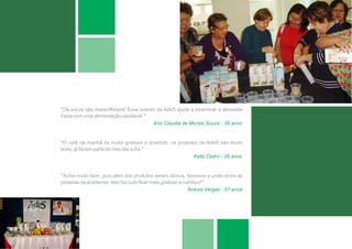 ”Os sucos são maravilhosos! Esse evento da AdeS ajuda a incentivar a atividade
física com uma alimentação saudável.”
                                      Ana Claudia de Morais Souza - 39 anos


”O café da manhã foi muito gostoso e divertido, os produtos da AdeS são muito
bons, já fazem parte do meu dia a dia.”
                                                         Kelly Cedro - 28 anos


”Achei muito bom, pois além dos produtos serem ótimos, favorece a união entre as
pessoas da academia. Isso faz tudo ficar mais gostoso e nutritivo!”
                                                          Anésia Vargas - 51 anos
 