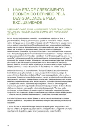 10
1 UMA ERA DE CRESCIMENTO
ECONÔMICO DEFINIDO PELA
DESIGUALDADE E PELA
EXCLUSIVIDADE
UM MUNDO ONDE 1% DA HUMANIDADE CONTROLA O MESMO
VOLUME DE RIQUEZA QUE OS DEMAIS 99% NUNCA SERÁ
ESTÁVEL
No seu discurso de abertura da Assembleia Geral da ONU em setembro de 2016, o
presidente Obama afirmou que "um mundo no qual 1% da humanidade controla o mesmo
volume de riqueza que os demais 99% nunca será estável".53 
Posteriormente naquele mesmo
mês, o relatório inaugural do Banco Mundial sobre pobreza e prosperidade compartilhadas
revelou que os níveis de desigualdade dentro dos países estão mais altos que há 25 anos e
alertou que "a redução da desigualdade será essencial para que o objetivo [de
Desenvolvimento Sustentável] seja alcançado até 2030".54 
Pesquisadores do FMI advertiram
que a desigualdade prejudica o crescimento55 
e exacerba as barreiras e injustiças enfrentadas
por pessoas que sofrem discriminação e exclusão em decorrência do seu gênero, etnia ou
geografia.56 
A lista das consequências sociais e políticas da desigualdade extrema é longa.57 
A
experiência das pessoas de serem deixadas para trás e excluídas da prosperidade desfrutada
por poucos foi descrita por muitos comentaristas como o fator que levou a maioria dos
eleitores britânicos a optar por rejeitar a participação do país na União Europeia em junho de
201658 
e determinou o sucesso da campanha de Donald Trump nos Estados Unidos.59
 
 
Lideranças mundiais já se comprometeram a alcançar os Objetivos de Desenvolvimento
Sustentável, que se aplicam a todos os países, independentemente do seu estágio de
desenvolvimento. Eles incluem o objetivo 10 de "reduzir as desigualdades entre os países e
dentro deles". Esse compromisso, juntamente com o amplo reconhecimento do problema da
desigualdade, é bem-vindo, mas as medidas tomadas até o presente momento para alcançá-
lo têm sido amplamente inadequadas. A busca exclusiva e prioritária pelo crescimento do PIB
e lucros privados continua a determinar agendas globais e nacionais e muitas agendas
empresariais, que incluem algumas advertências contra qualquer tentativa de desvio desses
objetivos com base em preocupações relacionadas à desigualdade.60 
Por essa razão,
continuamos vendo políticas enraizadas em objetivos inadequados e equivocados que se
tornaram fins em si mesmos – almejados de maneiras que podem aprofundar a desigualdade
– e não um meio de garantir o desenvolvimento e o bem-estar humanos sustentáveis.
Este relatório questiona os objetivos gerais e os conhecimentos herdados que dão base a
decisões econômicas – e apresenta uma alternativa mais justa e sustentável para as nossas
sociedades.
A escala da crise de desigualdade exige mais do que alguns ajustes em políticas ou uma
resposta simbólica. É imperativo que aproveitemos esta oportunidade para garantir um amplo
reconhecimento do problema e para tomar medidas robustas para enfrentá-lo.
 