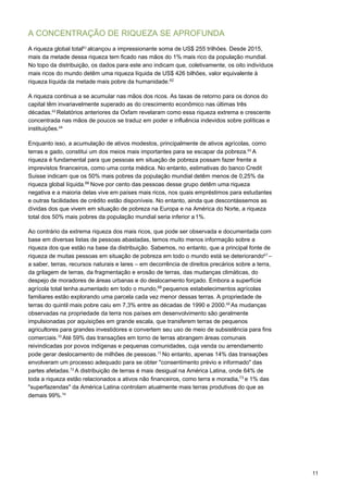 11
A CONCENTRAÇÃO DE RIQUEZA SE APROFUNDA
A riqueza global total61 
alcançou a impressionante soma de US$ 255 trilhões. Desde 2015,
mais da metade dessa riqueza tem ficado nas mãos do 1% mais rico da população mundial.
No topo da distribuição, os dados para este ano indicam que, coletivamente, os oito indivíduos
mais ricos do mundo detêm uma riqueza líquida de US$ 426 bilhões, valor equivalente à
riqueza líquida da metade mais pobre da humanidade.62
A riqueza continua a se acumular nas mãos dos ricos. As taxas de retorno para os donos do
capital têm invariavelmente superado as do crescimento econômico nas últimas três
décadas.63 
Relatórios anteriores da Oxfam revelaram como essa riqueza extrema e crescente
concentrada nas mãos de poucos se traduz em poder e influência indevidos sobre políticas e
instituições.64
 
 
Enquanto isso, a acumulação de ativos modestos, principalmente de ativos agrícolas, como
terras e gado, constitui um dos meios mais importantes para se escapar da pobreza.65 
A
riqueza é fundamental para que pessoas em situação de pobreza possam fazer frente a
imprevistos financeiros, como uma conta médica. No entanto, estimativas do banco Credit
Suisse indicam que os 50% mais pobres da população mundial detêm menos de 0,25% da
riqueza global líquida.66
Nove por cento das pessoas desse grupo detêm uma riqueza
negativa e a maioria delas vive em países mais ricos, nos quais empréstimos para estudantes
e outras facilidades de crédito estão disponíveis. No entanto, ainda que descontássemos as
dívidas dos que vivem em situação de pobreza na Europa e na América do Norte, a riqueza
total dos 50% mais pobres da população mundial seria inferior a1%.
Ao contrário da extrema riqueza dos mais ricos, que pode ser observada e documentada com
base em diversas listas de pessoas abastadas, temos muito menos informação sobre a
riqueza dos que estão na base da distribuição. Sabemos, no entanto, que a principal fonte de
riqueza de muitas pessoas em situação de pobreza em todo o mundo está se deteriorando67 
–
a saber, terras, recursos naturais e lares – em decorrência de direitos precários sobre a terra,
da grilagem de terras, da fragmentação e erosão de terras, das mudanças climáticas, do
despejo de moradores de áreas urbanas e do deslocamento forçado. Embora a superfície
agrícola total tenha aumentado em todo o mundo,68
pequenos estabelecimentos agrícolas
familiares estão explorando uma parcela cada vez menor dessas terras. A propriedade de
terras do quintil mais pobre caiu em 7,3% entre as décadas de 1990 e 2000.69 
As mudanças
observadas na propriedade da terra nos países em desenvolvimento são geralmente
impulsionadas por aquisições em grande escala, que transferem terras de pequenos
agricultores para grandes investidores e convertem seu uso de meio de subsistência para fins
comerciais.70 
Até 59% das transações em torno de terras abrangem áreas comunais
reivindicadas por povos indígenas e pequenas comunidades, cuja venda ou arrendamento
pode gerar deslocamento de milhões de pessoas.71 
No entanto, apenas 14% das transações
envolveram um processo adequado para se obter "consentimento prévio e informado" das
partes afetadas.72 
A distribuição de terras é mais desigual na América Latina, onde 64% de
toda a riqueza estão relacionados a ativos não financeiros, como terra e moradia,73
e 1% das
"superfazendas" da América Latina controlam atualmente mais terras produtivas do que as
demais 99%.74
 
 