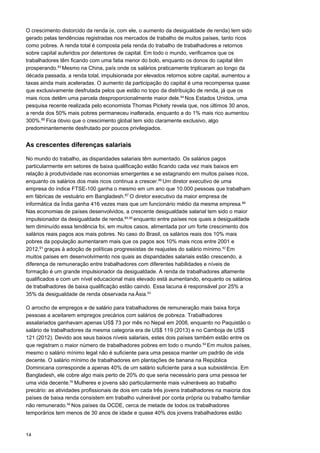 14
O crescimento distorcido da renda (e, com ele, o aumento da desigualdade de renda) tem sido
gerado pelas tendências registradas nos mercados de trabalho de muitos países, tanto ricos
como pobres. A renda total é composta pela renda do trabalho de trabalhadores e retornos
sobre capital auferidos por detentores de capital. Em todo o mundo, verificamos que os
trabalhadores têm ficando com uma fatia menor do bolo, enquanto os donos do capital têm
prosperando.83 
Mesmo na China, país onde os salários praticamente triplicaram ao longo da
década passada, a renda total, impulsionada por elevados retornos sobre capital, aumentou a
taxas ainda mais aceleradas. O aumento da participação do capital é uma recompensa quase
que exclusivamente desfrutada pelos que estão no topo da distribuição de renda, já que os
mais ricos detêm uma parcela desproporcionalmente maior dele.84 
Nos Estados Unidos, uma
pesquisa recente realizada pelo economista Thomas Pickety revela que, nos últimos 30 anos,
a renda dos 50% mais pobres permaneceu inalterada, enquanto a do 1% mais rico aumentou
300%.85
Fica óbvio que o crescimento global tem sido claramente exclusivo, algo
predominantemente desfrutado por poucos privilegiados.
As crescentes diferenças salariais
No mundo do trabalho, as disparidades salariais têm aumentado. Os salários pagos
particularmente em setores de baixa qualificação estão ficando cada vez mais baixos em
relação à produtividade nas economias emergentes e se estagnando em muitos países ricos,
enquanto os salários dos mais ricos continua a crescer.86 
Um diretor executivo de uma
empresa do índice FTSE-100 ganha o mesmo em um ano que 10.000 pessoas que trabalham
em fábricas de vestuário em Bangladesh.87
O diretor executivo da maior empresa de
informática da Índia ganha 416 vezes mais que um funcionário médio da mesma empresa.88 
Nas economias de países desenvolvidos, a crescente desigualdade salarial tem sido o maior
impulsionador da desigualdade de renda,89,90 
enquanto entre países nos quais a desigualdade
tem diminuído essa tendência foi, em muitos casos, alimentada por um forte crescimento dos
salários reais pagos aos mais pobres. No caso do Brasil, os salários reais dos 10% mais
pobres da população aumentaram mais que os pagos aos 10% mais ricos entre 2001 e
2012,91
graças à adoção de políticas progressistas de reajustes do salário mínimo.92 
Em
muitos países em desenvolvimento nos quais as disparidades salariais estão crescendo, a
diferença de remuneração entre trabalhadores com diferentes habilidades e níveis de
formação é um grande impulsionador da desigualdade. A renda de trabalhadores altamente
qualificados e com um nível educacional mais elevado está aumentando, enquanto os salários
de trabalhadores de baixa qualificação estão caindo. Essa lacuna é responsável por 25% a
35% da desigualdade de renda observada na Ásia.93
 
 
O arrocho de empregos e de salário para trabalhadores de remuneração mais baixa força
pessoas a aceitarem empregos precários com salários de pobreza. Trabalhadores
assalariados ganhavam apenas US$ 73 por mês no Nepal em 2008, enquanto no Paquistão o
salário de trabalhadores da mesma categoria era de US$ 119 (2013) e no Camboja de US$
121 (2012). Devido aos seus baixos níveis salariais, estes dois países também estão entre os
que registram o maior número de trabalhadores pobres em todo o mundo.94 
Em muitos países,
mesmo o salário mínimo legal não é suficiente para uma pessoa manter um padrão de vida
decente. O salário mínimo de trabalhadores em plantações de banana na República
Dominicana corresponde a apenas 40% de um salário suficiente para a sua subsistência. Em
Bangladesh, ele cobre algo mais perto de 20% do que seria necessário para uma pessoa ter
uma vida decente.95 
Mulheres e jovens são particularmente mais vulneráveis ao trabalho
precário: as atividades profissionais de dois em cada três jovens trabalhadores na maioria dos
países de baixa renda consistem em trabalho vulnerável por conta própria ou trabalho familiar
não remunerado.96 
Nos países da OCDE, cerca de metade de todos os trabalhadores
temporários tem menos de 30 anos de idade e quase 40% dos jovens trabalhadores estão
 