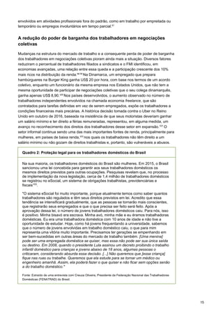 15
envolvidos em atividades profissionais fora do padrão, como em trabalho por empreitada ou
temporário ou empregos involuntários em tempo parcial.97
 
 
A redução do poder de barganha dos trabalhadores em negociações
coletivas
Mudanças na estrutura do mercado de trabalho e a consequente perda de poder de barganha
dos trabalhadores em negociações coletivas pioram ainda mais a situação. Diversos fatores
reduziram o percentual de trabalhadores filiados a sindicatos e o FMI identificou, em
economias avançadas, uma relação entre essa queda e a participação crescente dos 10%
mais ricos na distribuição da renda.98 99 
Na Dinamarca, um empregado que prepara
hambúrgueres na Burger King ganha US$ 20 por hora, com base nos termos de um acordo
coletivo, enquanto um funcionário da mesma empresa nos Estados Unidos, que não tem a
mesma oportunidade de participar de negociações coletivas que o seu colega dinamarquês,
ganha apenas US$ 8,90.100 
Nos países desenvolvidos, o aumento observado no número de
trabalhadores independentes envolvidos na chamada economia freelance, que são
contratados para tarefas definidas em vez de serem empregados, expõe os trabalhadores a
condições financeiras mais precárias. A histórica decisão tomada contra o Uber no Reino
Unido em outubro de 2016, baseada na insistência de que seus motoristas deveriam ganhar
um salário mínimo e ter direito a férias remuneradas, representou, em alguma medida, um
avanço no reconhecimento dos direitos dos trabalhadores desse setor em expansão.101
O
setor informal continua sendo uma das mais importantes fontes de renda, principalmente para
mulheres, em países de baixa renda,102 
nos quais os trabalhadores não têm direito a um
salário mínimo ou não gozam de direitos trabalhistas e, portanto, são vulneráveis a abusos.
Quadro 2: Proteção legal para os trabalhadores domésticos do Brasil
Na sua maioria, os trabalhadores domésticos do Brasil são mulheres. Em 2015, o Brasil
sancionou uma lei concebida para garantir aos seus trabalhadores domésticos os
mesmos direitos previstos para outras ocupações. Pesquisas revelam que, no processo
de implementação da nova legislação, cerca de 1,4 milhão de trabalhadores domésticos
se registrou no eSocial, um sistema de obrigações trabalhistas, previdenciárias e
fiscais103
.
"O sistema eSocial foi muito importante, porque atualmente temos como saber quantos
trabalhadores são regulados e têm seus direitos previstos em lei. Acredito que essa
tendência se intensificará gradualmente, que as pessoas se tornarão mais conscientes,
que registrarão seus empregados e que o que precisa ser feito será feito. Após a
aprovação dessa lei, o número de jovens trabalhadores domésticos caiu. Para nós, isso
é positivo. Minha bisavó era escrava. Minha avó, minha mãe e eu éramos trabalhadoras
domésticas. Eu era uma trabalhadora doméstica com 10 anos de idade e não tive a
oportunidade de estudar. Hoje, como há jovens frequentando a universidade, sabemos
que o número de jovens envolvidas em trabalho doméstico caiu, o que para mim
representa uma vitória muito importante. Precisamos ter gerações se empenhando em
ser bem-sucedidas em outras áreas do mercado de trabalho também. [Uma menina]
pode ser uma empregada doméstica se quiser, mas essa não pode ser sua única saída
ou destino. Em 2008, quando o presidente Lula assinou um decreto proibindo o trabalho
infantil doméstico para crianças e jovens abaixo de 18 anos, algumas pessoas o
criticaram, considerando absurda essa decisão. [...] Não queremos que [essa criança]
fique nas ruas ou trabalhe. Queremos que ela estude para se tornar um médico ou
engenheiro amanhã. Assim, ela poderá fazer o que quiser e não ficar sem opções senão
a do trabalho doméstico."
Fonte: Extraído de uma entrevista com Creuza Oliveira, Presidente da Federação Nacional das Trabalhadoras
Domésticas (FENATRAD) do Brasil.
 