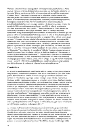 18
O arrocho salarial impulsiona a desigualdade e implica grandes custos humanos. A Apple
acumula inúmeras denúncias de trabalhadores exauridos, que são forçados a trabalhar em
turnos de 12 horas por dia em condições extremamente precárias na China para produzir
iPhones e iPads.113 
Há provas concretas de que os salários de trabalhadores de baixa
remuneração em todo o mundo continuam a ser arrochados, particularmente em cadeias
globais de abastecimento nas quais fornecedores competem para oferecer os preços mais
baixos possíveis ao consumidor. As mulheres são as mais prejudicadas, já que a
probabilidade de trabalharem em empregos precários e de baixa remuneração é maior. Na
década de 1980, os produtores de cacau ficavam com 18% do valor de uma barra de
chocolate; atualmente, eles ficam com 6%.114
Relatórios recentes da Oxfam revelam que
salários de pobreza estão sendo pagos em Malaui, Vietnã e Quênia por empresas
fornecedoras de algumas das empresas mais rentáveis do Reino Unido. Calculamos que seria
possível dobrar os salários dos trabalhadores quenianos do setor da floricultura se apenas 5
centavos de libra esterlina fossem acrescentados ao preço de 4 libras cobrado por um buquê
de rosas.115 
Em casos extremos, o trabalho forçado, também conhecido como escravidão
moderna, pode ser usado para manter os custos das empresas baixos, com imensuráveis
custos humanos. A Organização Internacional do Trabalho (OIT) estima que 21 milhões de
pessoas sejam vítimas de trabalho forçado para gerar cerca de US$ 150 bilhões em lucros
todos os anos.116 
Há evidências de trabalho forçado em diversos setores, como no algodoeiro
do Uzbequistão117
e em fazendas de camarão na Tailândia. Todas as maiores empresas de
vestuário do mundo foram vinculadas a fábricas de fiação de algodão da Índia que usam o
trabalho forçado de meninas rotineiramente118
. Enquanto isso, o fosso entre os trabalhadores
mais mal remunerados e os mais altos executivos cresce cada vez mais.119 
Os dividendos
anuais pagos pela empresa-mãe da Zara a Amancio Ortega – o segundo homem mais rico do
mundo – somam € 1.108 milhões, ou 800.000 vezes o salário anual de um empregado de
uma fábrica de peças de vestuário da Índia que fornece artigos àempresa.120
Evasão fiscal
As receitas fiscais são essenciais para financiar políticas e serviços que podem combater a
desigualdade, e uma tributação progressiva pode reduzir, diretamente, o fosso entre ricos e
pobres. As receitas fiscais também financiam serviços que beneficiam empresas, como
serviços de infraestrutura, segurança, saúde e educação para o cidadão. No entanto, a
tributação também é algo que as empresas se empenham em minimizar. Elas fazem isso de
duas maneiras: usando truques contábeis, recorrendo a paraísos fiscais e a brechas na lei; ou
garantindo acordos fiscais preferenciais e reduções fiscais oferecidos por diversos países.
Estima-se que a Nigéria perca US$ 2,9 bilhões por ano em receitas fiscais em decorrência da
concessão de incentivos fiscais.121 
Uma dessas políticas fiscais, por exemplo, prevê que
qualquer investimento individual ou corporativo em infraestrutura pública tenha o direito de
incentivos fiscais concedidos ao magnata do cimento.125 
Algumas das maiores empresas não
estão pagando praticamente nenhum imposto: há relatos de que a Apple pagou uma alíquota
de 0,005% sobre seus lucros na Europa em 2014.126
As empresas multinacionais têm muitas opções para evitar impostos, já que podem tirar
proveito dos melhores incentivos fiscais oferecidos por diferentes países, jogando o sistema
tributário de um país contra o outro. Isso deu origem à tendência geral e persistente de
redução das alíquotas de impostos cobradas de empresas nas duas últimas décadas, que tem
sido muito mais acentuada que a redução de outras alíquotas tributárias. Oito das principais
nações industrializadas do mundo baixaram suas alíquotas tributárias para empresas no ano
passado ou anunciaram planos de fazer isso.127 
Em 1990, a alíquota tributária legal média
reivindicar benefícios fiscais.122 
No ano passado, essa política permitiu que uma empresa de
Alike Dangote – o homem mais rico da África123  
– fosse beneficiada com uma redução de
impostos de 30% em um projeto rodoviário.124 
Essa situação decorre de um longo histórico de
 