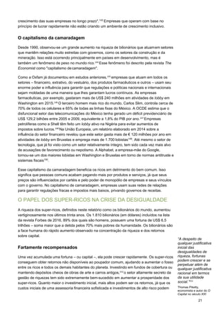 21
crescimento das suas empresas no longo prazo".143
Empresas que operam com base no
princípio de lucrar rapidamente não estão criando um ambiente de crescimento inclusivo.
O capitalismo da camaradagem
Desde 1990, observou-se um grande aumento na riqueza de bilionários que atuamem setores
que mantêm relações muito estreitas com governos, como os setores da construção e da
mineração. Isso está ocorrendo principalmente em países em desenvolvimento, mas é
também um fenômeno de peso no mundo rico.144 
Esse fenômeno foi descrito pela revista The
Economist como "capitalismo decamaradagem".
Como a Oxfam já documentou em estudos anteriores,145 
empresas que atuam em todos os
setores – financeiro, extrativo, do vestuário, dos produtos farmacêuticos e outros – usam seu
enorme poder e influência para garantir que regulações e políticas nacionais e internacionais
sejam moldadas de uma maneira que lhes garantam lucros contínuos. As empresas
farmacêuticas, por exemplo, gastaram mais de US$ 240 milhões em atividades de lobby em
Washington em 2015.146 
O terceiro homem mais rico do mundo, Carlos Slim, controla cerca de
70% de todos os celulares e 65% de todas as linhas fixas do México. A OCDE estima que o
disfuncional setor das telecomunicações do México tenha gerado um déficit previdenciário de
US$ 129,2 bilhões entre 2005 e 2009, equivalente a 1,8% do PIB por ano.147 
Empresas
petrolíferas como a Shell têm feito um lobby ativo na Nigéria para evitar aumentos de
impostos sobre lucros.148 
Na União Europeia, um relatório elaborado em 2014 sobre a
influência do setor financeiro revelou que este setor gasta mais de € 120 milhões por ano em
atividades de lobby em Bruxelas e emprega mais de 1.700 lobistas149
. Até mesmo o setor de
tecnologia, que já foi visto como um setor relativamente íntegro, tem sido cada vez mais alvo
de acusações de favorecimento ou nepotismo. A Alphabet, a empresa-mãe do Google,
tornou-se um dos maiores lobistas em Washington e Bruxelas em torno de normas antitruste e
sistemas fiscais150
.
Esse capitalismo da camaradagem beneficia os ricos em detrimento do bem comum. Isso
significa que pessoas comuns acabam pagando mais por produtos e serviços, já que seus
preços são influenciados por cartéis e pelo poder de monopólio de empresas e seus vínculos
com o governo. No capitalismo de camaradagem, empresas usam suas redes de relações
para garantir regulações fracas e impostos mais baixos, privando governos de receitas.
O PAPEL DOS SUPER-RICOS NA CRISE DA DESIGUALDADE
A riqueza dos super-ricos, definidos neste relatório como os bilionários do mundo, aumentou
vertiginosamente nos últimos trinta anos. Os 1.810 bilionários (em dólares) incluídos na lista
da revista Forbes de 2016, 89% dos quais são homens, possuem uma fortuna de US$ 6,5
trilhões – soma maior que a detida pelos 70% mais pobres da humanidade. Os bilionários são
a face humana do rápido aumento observado na concentração da riqueza e dos retornos
sobre capital.
Fartamente recompensados
Uma vez acumulada uma fortuna – ou capital –, ela pode crescer rapidamente. Os super-ricos
conseguem obter retornos não disponíveis ao poupador comum, ajudando a aumentar o fosso
entre os ricos e todos os demais habitantes do planeta. Investindo em fundos de cobertura ou
mantendo depósitos cheios de obras de arte e carros antigos,152 
o setor altamente secreto da
gestão de riquezas tem sido extremamente bem-sucedido em aumentar a prosperidade dos
super-ricos. Quanto maior o investimento inicial, mais altos podem ser os retornos, já que os
custos iniciais de uma assessoria financeira sofisticada e investimentos de alto risco podem
“A despeito de
qualquer justificativa
inicial das
desigualdades de
riqueza, fortunas
podem crescer e se
perpetuar além de
qualquer justificativa
racional em termos
da sua utilidade
social.”151
 
Thomas Piketty,
economista e autor do O
Capital no século XXI
 