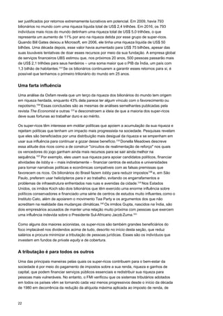 22
ser justificados por retornos extremamente lucrativos em potencial. Em 2009, havia 793
bilionários no mundo com uma riqueza líquida total de US$ 2,4 trilhões. Em 2016, os 793
indivíduos mais ricos do mundo detinham uma riqueza total de US$ 5,0 trilhões, o que
representa um aumento de 11% por ano na riqueza detida por esse grupo de super-ricos.
Quando Bill Gates deixou a Microsoft, em 2006, ele tinha uma riqueza líquida de US$ 50
bilhões. Uma década depois, esse valor havia aumentado para US$ 75 bilhões, apesar das
suas louváveis tentativas de doar esses recursos por meio da sua fundação. A empresa global
de serviços financeiros UBS estimou que, nos próximos 20 anos, 500 pessoas passarão mais
de US$ 2,1 trilhões para seus herdeiros – uma soma maior que o PIB da Índia, um país com
1,3 bilhão de habitantes.153 
Se os bilionários continuarem a garantir esses retornos para si, é
possível que tenhamos o primeiro trilionário do mundo em 25 anos.
Uma farta influência
Uma análise da Oxfam revela que um terço da riqueza dos bilionários do mundo tem origem
em riqueza herdada, enquanto 43% dela parece ter algum vínculo com o favorecimento ou
nepotismo.154
Essas conclusões são as mesmas de análises semelhantes publicadas pela
revista The Economist e outras 155 
e desconstroem a ideia de que a maioria dos super-ricos
deve suas fortunas ao trabalhar duro e ao mérito.
Os super-ricos têm interesse em moldar políticas que apoiem a acumulação da sua riqueza e
rejeitam políticas que tenham um impacto mais progressista na sociedade. Pesquisas revelam
que eles são beneficiados por uma distribuição mais desigual da riqueza e se empenham em
usar sua influência para continuar a gozar desse benefício.156 
Donella Meadows descreve
essa atitude dos ricos como a de construir "circuitos de realimentação de reforço" nos quais
os vencedores do jogo ganham ainda mais recursos para se sair ainda melhor na
sequência.157
Por exemplo, eles usam sua riqueza para apoiar candidatos políticos, financiar
atividades de lobby e – mais indiretamente – financiar centros de estudos e universidades
para tornar narrativas políticas e econômicas compatíveis com as falsas premissas que
favorecem os ricos. Os bilionários do Brasil fazem lobby para reduzir impostos158
e, em São
Paulo, preferem usar helicópteros para ir ao trabalho, evitando os engarrafamentos e
problemas de infraestrutura enfrentados nas ruas e avenidas da cidade.159 
Nos Estados
Unidos, os irmãos Koch são dois bilionários que têm exercido uma enorme influência sobre
políticos conservadores e financiado uma série de centros de estudos muito influentes,como o
Instituto Cato, além de apoiarem o movimento Tea Party e os argumentos dos que não
acreditam na realidade das mudanças climáticas.160 
Os irmãos Gupta, nascidos na Índia, são
dois empresários acusados de manter uma relação muito próxima com pessoas que exercem
uma influência indevida sobre o Presidente Sul-Africano JacobZuma.161
 
 
Como alguns dos maiores acionistas, os super-ricos são também grandes beneficiários do
foco implacável nos dividendos acima de tudo, descrito no início desta seção, que reduz
salários e procura minimizar a tributação de pessoas jurídicas. Esses são os indivíduos que
investem em fundos de private equity e de cobertura.
A tributação é para todos os outros
Uma das principais maneiras pelas quais os super-ricos contribuem para o bem-estar da
sociedade é por meio do pagamento de impostos sobre a sua renda, riqueza e ganhos de
capital, que podem financiar serviços públicos essenciais e redistribuir sua riqueza para
pessoas mais vulneráveis. No entanto, o FMI verificou que os sistemas tributários adotados
em todos os países vêm se tornando cada vez menos progressivos desde o início da década
de 1980 em decorrência da redução da alíquota máxima aplicada ao imposto de renda, de
 
