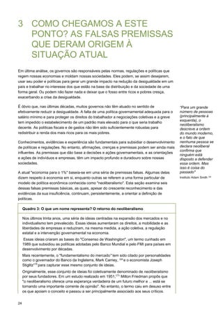 24
3 COMO CHEGAMOS A ESTE
PONTO? AS FALSAS PREMISSAS
QUE DERAM ORIGEM À
SITUAÇÃO ATUAL
Em última análise, os governos são responsáveis pelas normas, regulações e políticas que
regem nossas economias e moldam nossas sociedades. Eles podem, se assim desejarem,
usar seu poder e políticas para gerar um grande impacto na redução da desigualdade em um
país e trabalhar no interesse dos que estão na base da distribuição e da sociedade de uma
forma geral. Ou podem não fazer nada e deixar que o fosso entre ricos e pobres cresça,
exacerbando a crise da desigualdade.
É óbvio que, nas últimas décadas, muitos governos não têm atuado no sentido de
efetivamente reduzir a desigualdade. A falta de uma política governamental adequada para o
salário mínimo e para proteger os direitos do trabalhador a negociações coletivas e a greve
tem impedido o estabelecimento de um padrão mais elevado para o que seria trabalho
decente. As políticas fiscais e de gastos não têm sido suficientemente robustas para
redistribuir a renda dos mais ricos para os mais pobres.
Conhecimentos, evidências e experiência são fundamentais para subsidiar o desenvolvimento
de políticas e regulações. No entanto, afirmações, crenças e premissas podem ser ainda mais
influentes. As premissas que dão base a decisões e ações governamentais, e as orientações
e ações de indivíduos e empresas, têm um impacto profundo e duradouro sobre nossas
sociedades.
A atual "economia para o 1%" baseia-se em uma séria de premissas falsas. Algumas delas
dizem respeito à economia em si, enquanto outras se referem a uma forma particular de
modelo de política econômica conhecida como "neoliberalismo". Esta seção examina seis
dessas falsas premissas básicas, as quais, apesar do crescente reconhecimento e das
evidências da sua insuficiência, continuam, persistentemente, a orientar a definição de
políticas.
“Para um grande
número de pessoas
(principalmente à
esquerda), o
neoliberalismo
descreve a ordem
do mundo moderno,
e o fato de que
nenhuma pessoa se
declara neoliberal
confirma que
ninguém está
disposto a defender
essa ordem. Mas
isso é coisa do
passado"
Instituto Adam Smith 168
 
 
 
Quadro 3: O que um nome representa? O retorno do neoliberalismo
 
 
Nos últimos trinta anos, uma séria de ideias centradas na expansão dos mercados e no
individualismo tem prevalecido. Essas ideias aumentaram os direitos, a mobilidade e as
liberdades de empresas e reduziram, na mesma medida, a ação coletiva, a regulação
estatal e a intervenção governamental na economia.
Essas ideias criaram as bases do "Consenso de Washington", um termo cunhado em
1989 que subsidiou as políticas adotadas pelo Banco Mundial e pelo FMI para países em
desenvolvimento por décadas.
Mais recentemente, o "fundamentalismo do mercado" tem sido citado por personalidades
como o governador do Banco da Inglaterra, Mark Carney, 169 
e o economista Joseph
Stiglitz170 
para capturar esse mesmo conjunto de ideias.
Originalmente, esse conjunto de ideias foi coletivamente denominado de neoliberalismo
por seus fundadores. Em um estudo realizado em 1951,171  
Milton Friedman propôs que
"o neoliberalismo oferece uma esperança verdadeira de um futuro melhor e ... está se
tornando uma importante corrente de opinião". No entanto, o termo caiu em desuso entre
os que apoiam o conceito e passou a ser principalmente associado aos seus críticos.
 