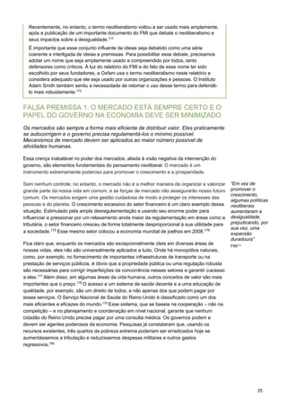 25
  
FALSA PREMISSA 1: O MERCADO ESTÁ SEMPRE CERTO E O
PAPEL DO GOVERNO NA ECONOMIA DEVE SER MINIMIZADO
Os mercados são sempre a forma mais eficiente de distribuir valor. Eles praticamente
se autocorrigem e o governo precisa regulamentá-los o mínimo possível.
Mecanismos de mercado devem ser aplicados ao maior número possível de
atividades humanas.
Essa crença inabalável no poder dos mercados, aliada à visão negativa da intervenção do
governo, são elementos fundamentais do pensamento neoliberal. O mercado é um
instrumento extremamente poderoso para promover o crescimento e a prosperidade.
Sem nenhum controle, no entanto, o mercado não é a melhor maneira de organizar e valorizar
grande parte da nossa vida em comum, e as forças de mercado não assegurarão nosso futuro
comum. Os mercados exigem uma gestão cuidadosa de modo a proteger os interesses das
pessoas e do planeta. O crescimento excessivo do setor financeiro é um claro exemplo dessa
situação. Estimulado pela ampla desregulamentação e usando seu enorme poder para
influenciar e pressionar por um relaxamento ainda maior da regulamentação em áreas como a
tributária, o setor financeiro cresceu de forma totalmente desproporcional à sua utilidade para
a sociedade.175 Esse mesmo setor colocou a economia mundial de joelhos em 2008.176
Fica claro que, enquanto os mercados são excepcionalmente úteis em diversas áreas de
nossas vidas, eles não são universalmente aplicados a tudo. Onde há monopólios naturais,
como, por exemplo, no fornecimento de importantes infraestruturas de transporte ou na
prestação de serviços públicos, é óbvio que a propriedade pública ou uma regulação robusta
são necessárias para corrigir imperfeições da concorrência nesses setores e garantir oacesso
a eles.177
Além disso, em algumas áreas da vida humana, outros conceitos de valor são mais
importantes que o preço.178
O acesso a um sistema de saúde decente e a uma educação de
qualidade, por exemplo, são um direito de todos, e não apenas dos que podem pagar por
esses serviços. O Serviço Nacional de Saúde do Reino Unido é classificado como um dos
mais eficientes e eficazes do mundo.179
Esse sistema, que se baseia na cooperação – não na
competição – e no planejamento e coordenação em nível nacional, garante que nenhum
cidadão do Reino Unido precise pagar por uma consulta médica. Os governos podem e
devem ser agentes poderosos da economia. Pesquisas já constataram que, usando os
recursos existentes, três quartos da pobreza extrema poderiam ser erradicados hoje se
aumentássemos a tributação e reduzíssemos despesas militares e outros gastos
regressivos.180
“Em vez de
promover o
crescimento,
algumas políticas
neoliberais
aumentaram a
desigualdade,
prejudicando, por
sua vez, uma
expansão
duradoura”
FMI174 
Recentemente, no entanto, o termo neoliberalismo voltou a ser usado mais amplamente,
após a publicação de um importante documento do FMI que debate o neoliberalismo e
seus impactos sobre a desigualdade.172
 
É importante que esse conjunto influente de ideias seja debatido como uma série
coerente e interligada de ideias e premissas. Para possibilitar esse debate, precisamos
adotar um nome que seja amplamente usado e compreendido por todos, tanto
defensores como críticos. À luz do relatório do FMI e do fato de esse nome ter sido
escolhido por seus fundadores, a Oxfam usa o termo neoliberalismo neste relatório e
considera adequado que ele seja usado por outras organizações e pessoas. O Instituto
Adam Smith também sentiu a necessidade de retomar o uso desse termo para defendê-
lo mais robustamente.173
 