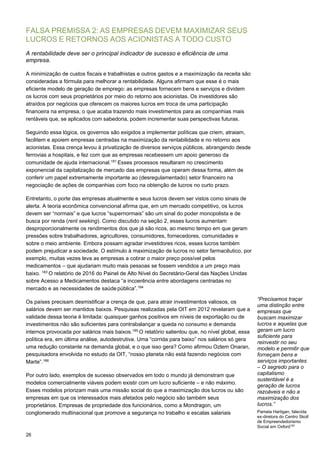 26
FALSA PREMISSA 2: AS EMPRESAS DEVEM MAXIMIZAR SEUS
LUCROS E RETORNOS AOS ACIONISTAS A TODO CUSTO
A rentabilidade deve ser o principal indicador de sucesso e eficiência de uma
empresa.
A minimização de custos fiscais e trabalhistas e outros gastos e a maximização da receita são
consideradas a fórmula para melhorar a rentabilidade. Alguns afirmam que esse é o mais
eficiente modelo de geração de emprego: as empresas fornecem bens e serviços e dividem
os lucros com seus proprietários por meio do retorno aos acionistas. Os investidores são
atraídos por negócios que oferecem os maiores lucros em troca de uma participação
financeira na empresa, o que acaba trazendo mais investimentos para as companhias mais
rentáveis que, se aplicados com sabedoria, podem incrementar suas perspectivas futuras.
Seguindo essa lógica, os governos são exigidos a implementar políticas que criem, atraiam,
facilitem e apoiem empresas centradas na maximização da rentabilidade e no retorno aos
acionistas. Essa crença levou à privatização de diversos serviços públicos, abrangendo desde
ferrovias a hospitais, e fez com que as empresas recebessem um apoio generoso da
comunidade de ajuda internacional.181
Esses processos resultaram no crescimento
exponencial da capitalização de mercado das empresas que operam dessa forma, além de
conferir um papel extremamente importante ao (desregulamentado) setor financeiro na
negociação de ações de companhias com foco na obtenção de lucros no curto prazo.
Entretanto, o porte das empresas atualmente e seus lucros devem ser vistos como sinais de
alerta. A teoria econômica convencional afirma que, em um mercado competitivo, os lucros
devem ser “normais” e que lucros “supernormais” são um sinal do poder monopolista e de
busca por renda (rent seeking). Como discutido na seção 2, esses lucros aumentam
desproporcionalmente os rendimentos dos que já são ricos, ao mesmo tempo em que geram
pressões sobre trabalhadores, agricultores, consumidores, fornecedores, comunidades e
sobre o meio ambiente. Embora possam agradar investidores ricos, esses lucros também
podem prejudicar a sociedade. O estímulo à maximização de lucros no setor farmacêutico, por
exemplo, muitas vezes leva as empresas a cobrar o maior preço possível pelos
medicamentos – que ajudariam muito mais pessoas se fossem vendidos a um preço mais
baixo. 183
O relatório de 2016 do Painel de Alto Nível do Secretário-Geral das Nações Unidas
sobre Acesso a Medicamentos destaca “a incoerência entre abordagens centradas no
mercado e as necessidades de saúde pública”.184
Os países precisam desmistificar a crença de que, para atrair investimentos valiosos, os
salários devem ser mantidos baixos. Pesquisas realizadas pela OIT em 2012 revelaram que a
validade dessa teoria é limitada: quaisquer ganhos positivos em níveis de exportação ou de
investimentos não são suficientes para contrabalançar a queda no consumo e demanda
internos provocada por salários mais baixos.185
O relatório salientou que, no nível global, essa
política era, em última análise, autodestrutiva. Uma “corrida para baixo” nos salários só gera
uma redução constante na demanda global, e o que isso gera? Como afirmou Ozlem Onaran,
pesquisadora envolvida no estudo da OIT, “nosso planeta não está fazendo negócios com
Marte”.186
Por outro lado, exemplos de sucesso observados em todo o mundo já demonstram que
modelos comercialmente viáveis podem existir com um lucro suficiente – e não máximo.
Esses modelos priorizam mais uma missão social do que a maximização dos lucros ou são
empresas em que os interessados mais afetados pelo negócio são também seus
proprietários. Empresas de propriedade dos funcionários, como a Mondragon, um
conglomerado multinacional que promove a segurança no trabalho e escalas salariais
“Precisamos traçar
uma distinção entre
empresas que
buscam maximizar
lucros e aquelas que
geram um lucro
suficiente para
reinvestir no seu
modelo e permitir que
forneçam bens e
serviços importantes
– O segredo para o
capitalismo
sustentável é a
geração de lucros
razoáveis e não a
maximização dos
lucros.”
Pamela Hartigan, falecida
ex-diretora do Centro Skoll
de Empreendedorismo
Social em Oxford182
 
