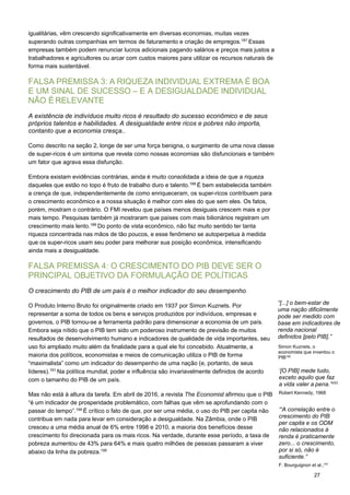 27
igualitárias, vêm crescendo significativamente em diversas economias, muitas vezes
superando outras companhias em termos de faturamento e criação de empregos.187
Essas
empresas também podem renunciar lucros adicionais pagando salários e preços mais justos a
trabalhadores e agricultores ou arcar com custos maiores para utilizar os recursos naturais de
forma mais sustentável.
FALSA PREMISSA 3: A RIQUEZA INDIVIDUAL EXTREMA É BOA
E UM SINAL DE SUCESSO – E A DESIGUALDADE INDIVIDUAL
NÃO É RELEVANTE
A existência de indivíduos muito ricos é resultado do sucesso econômico e de seus
próprios talentos e habilidades. A desigualdade entre ricos e pobres não importa,
contanto que a economia cresça..
Como descrito na seção 2, longe de ser uma força benigna, o surgimento de uma nova classe
de super-ricos é um sintoma que revela como nossas economias são disfuncionais e também
um fator que agrava essa disfunção.
Embora existam evidências contrárias, ainda é muito consolidada a ideia de que a riqueza
daqueles que estão no topo é fruto de trabalho duro e talento.188
É bem estabelecida também
a crença de que, independentemente de como enriqueceram, os super-ricos contribuem para
o crescimento econômico e a nossa situação é melhor com eles do que sem eles. Os fatos,
porém, mostram o contrário. O FMI revelou que países menos desiguais crescem mais e por
mais tempo. Pesquisas também já mostraram que países com mais bilionários registram um
crescimento mais lento.189
Do ponto de vista econômico, não faz muito sentido ter tanta
riqueza concentrada nas mãos de tão poucos, e esse fenômeno se autoperpetua à medida
que os super-ricos usam seu poder para melhorar sua posição econômica, intensificando
ainda mais a desigualdade.
FALSA PREMISSA 4: O CRESCIMENTO DO PIB DEVE SER O
PRINCIPAL OBJETIVO DA FORMULAÇÃO DE POLÍTICAS
O crescimento do PIB de um país é o melhor indicador do seu desempenho.
O Produto Interno Bruto foi originalmente criado em 1937 por Simon Kuznets. Por
representar a soma de todos os bens e serviços produzidos por indivíduos, empresas e
governos, o PIB tornou-se a ferramenta padrão para dimensionar a economia de um país.
Embora seja nítido que o PIB tem sido um poderoso instrumento de previsão de muitos
resultados de desenvolvimento humano e indicadores de qualidade de vida importantes, seu
uso foi ampliado muito além da finalidade para a qual ele foi concebido. Atualmente, a
maioria dos políticos, economistas e meios de comunicação utiliza o PIB de forma
“maximalista” como um indicador do desempenho de uma nação (e, portanto, de seus
líderes).191
Na política mundial, poder e influência são invariavelmente definidos de acordo
com o tamanho do PIB de um país.
Mas não está à altura da tarefa. Em abril de 2016, a revista The Economist afirmou que o PIB
“é um indicador de prosperidade problemático, com falhas que vêm se aprofundando com o
passar do tempo”.194
É crítico o fato de que, por ser uma média, o uso do PIB per capita não
contribua em nada para levar em consideração a desigualdade. Na Zâmbia, onde o PIB
cresceu a uma média anual de 6% entre 1998 e 2010, a maioria dos benefícios desse
crescimento foi direcionada para os mais ricos. Na verdade, durante esse período, a taxa de
pobreza aumentou de 43% para 64% e mais quatro milhões de pessoas passaram a viver
abaixo da linha da pobreza.195
“[...] o bem-estar de
uma nação dificilmente
pode ser medido com
base em indicadores de
renda nacional
definidos [pelo PIB].”
Simon Kuznets, o
economista que inventou o
PIB190
‘[O PIB] mede tudo,
exceto aquilo que faz
a vida valer a pena.”193
 
Robert Kennedy, 1968
‘“A correlação entre o
crescimento do PIB
per capita e os ODM
não relacionados à
renda é praticamente
zero... o crescimento,
por si só, não é
suficiente.”
F. Bourguignon et al.,192
 
 