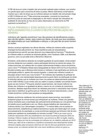 O PIB não leva em conta o trabalho não remunerado realizado pelas mulheres, que constitui
um grande apoio para a economia de todos os países. Mesmo estimativas conservadoras
mostram que o valor do tempo que as mulheres dedicam ao trabalho não remunerado chega
a US$ 10 trilhões por ano.196
Nas economias avançadas, o aumento do crescimento
econômico pode ser associado à estagnação ou até mesmo redução dos indicadores de
qualidade de vida devido ao risco de os custos relacionados ao crescimento do PIB
superarem os benefícios.197
FALSA PREMISSA 5: ESSE MODELO DE CRESCIMENTO
IMPULSIONADO PELO LUCRO É NEUTRO EM RELAÇÃO AO
GÊNERO
Indivíduos são “agentes econômicos” que não precisam de identificadores sociais –
eles não têm gênero, classe, raça e assim por diante, de modo que seus resultados
são determinados por suas habilidades e esforços, e não pelo fato de serem homem
ou mulher.
Devido a avanços registrados nas últimas décadas, milhões de mulheres estão ocupando
empregos formais pela primeira vez. Essa experiência pode ser empoderadora,
principalmente por permitir que elas alcancem sua independência financeira.198
Atualmente,
as mulheres estão no comando de empresas globais, como Facebook e IBM, e de diferentes
governos, como os que estão entre a Alemanha e Myanmar.
Entretanto, ainda estamos distantes da completa igualdade de oportunidades. Ainda existem
enormes obstáculos que impedem a plena participação feminina na maioria dos países. Em
muitas economias, as mulheres têm um acesso extremamente limitado a ativos econômicos,
como a terra.200
O Relatório Global sobre Desigualdade de Gênero 2016 do Fórum Econômico
Mundial constatou que a diferença entre homens e mulheres é mais significativa em termos da
participação política e, apesar dos avanços logrados, o acesso das mulheres à saúde e à
educação ainda é menor que o dos homens.201 As mulheres são impedidas de participar da
economia e têm uma representação desproporcional na parte inferior da distribuição de renda.
A ActionAid calculou que as mulheres que vivem nos países em desenvolvimento poderiam
somar US$ 9 trilhões a suas rendas caso seu salário e acesso a trabalho remunerado fossem
iguais aos dos homens.202
Enquanto existirem essas barreiras, não haverá melhoria nos
direitos das mulheres e na igualdade de gênero, mesmo em um contexto de crescimento
econômico. Medidas específicas devem ser adotadas para tornar o crescimento mais inclusivo
para todos e redistribuir os ganhos para as mulheres. Ao ignorar essas barreiras, o atual
modelo econômico contribui para perpetuar as desigualdades.
Modelos econômicos neoliberais não somente ignoram essas barreiras, mas também
prosperam graças às normas sociais que enfraquecem as mulheres. Países com grandes
setores orientados para a exportação são particularmente beneficiados por uma grande força
de trabalho pouco qualificada e sem voz. Muitos desses trabalhos são reservados às
mulheres devido à sua “desvantagem competitiva”.203
A maioria delas vive em países em
desenvolvimento, trabalhando por salários baixíssimos e quase sem direito algum em zonas
de processamento de exportação ou zonas econômicas especiais que fornecem mão de obra
barata para satisfazer às necessidades do mercado mundial.204
Não é por acaso que as
mulheres representam 95% dos trabalhadores nas Zonas Econômicas Especiais (ZEE) do
Camboja. O Banco Asiático de Desenvolvimento, que promove as ZEE na região, explicou
claramente a lógica por trás da contratação de mulheres em um relatório publicado em 2015:
“Dizem que, além de ter a destreza e a paciência necessárias para desempenhar tarefas
rotineiras exigidas pelos processos intensivos em mão de obra que geralmente ocorrem
nessas zonas, as mulheres também têm uma menor tendência a entrar em greve ou
28
“Nos [últimos] 10
anos, as mulheres
representaram uma
parcela cada vez
maior dos
graduados e pós-
graduados, o que
vem se refletindo no
aumento do número
de mulheres em
funções de nível
inicial e em um
aumento ainda
maior de mulheres
em cargos de
gerência de nível
inferior. Contudo,
não houve
absolutamente
nenhum progresso
no que se refere a
cargos de
liderança.”199
 
Sheryl Sandberg, Chefe
Operacional do
Facebook
 