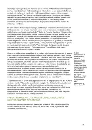 29
interromper a produção de outras maneiras que os homens.”205
As mulheres também correm
um risco maior de sofrerem violência ao longo da vida, inclusive no seu local de trabalho. Uma
em cada três mulheres do mundo sofre violência sexual de um parceiro íntimo em algum
momento da sua vida206
e o risco de mulheres serem vítimas de tráfico humano e extorsão
sexual no seu local de trabalho é muito maior. Como as economias exploram essas normas
sociais em vez de contestá-las, a desigualdade de gênero se soma à desigualdade
econômica, resultando em uma representação desproporcional das mulheres na base da
distribuição econômica.
No outro extremo do espectro de empregos, as lideranças empresariais femininas continuam
sendo a exceção e não a regra, mesmo em países onde as lacunas na área de educação e
saúde foram preenchidas (veja a tabela 2).207
Dados da Pesquisa Mundial de Valores revelam
que mais da metade da população mundial, incluindo homens e mulheres, acredita que “os
homens são, em geral, melhores executivos que as mulheres”, e quase 90% da população
masculina do Paquistão, Egito e Iêmen pensam dessa forma.208
Em vez de desafiar as
normas de gênero e criar um ambiente propício para a promoção da igualdade, o aumento da
desigualdade de remuneração e poder contribui para aumentar a diferença salarial de gênero
no mundo, estimado atualmente em 23%,209
e a distribuição da riqueza mundial, já que as
mulheres respondem por apenas 11% dos super-ricos,210
consolidando ainda mais a
desigualdade de gênero em nossas sociedades.
Observa-se nitidamente a necessidade de se mudar a própria economia no sentido de garantir
que o crescimento beneficie as mulheres de forma justa, questione normas sociais e valorize
a contribuição das mulheres para a sociedade. Obviamente, as normas sociais colocam sobre
os ombros das mulheres a maior parte da responsabilidade pelo cuidado com as crianças,
visto que elas dedicam, em média, 2,5 vezes mais tempo aos trabalhos de cuidado que os
homens (veja a tabela 1). A economia não reconhece o valor intrínseco desse trabalho, que
se torna invisível nas contas nacionais que medem a produção de umpaís.
Consequentemente, a maior parte desse trabalho não é remunerada. Dia após dia, as
mulheres enfrentam o desafio de equilibrar o trabalho não remunerado de cuidar de filhos e
outras pessoas com a necessidade de serem agentes econômicos para garantir o próprio
sustento. Evidências recentes apontam para a crescente crise no cuidado infantil em países
em desenvolvimento onde essa necessidade simplesmente não é atendida.212
A violência sexual e de gênero produz grandes impactos de longo prazo na vida das mulheres
em todo o mundo.213
Esses atos consistem em violações dos direitos humanos, que também
são ignoradas pelos cálculos econômicos tradicionais, ainda que o problema seja
generalizado em nossas sociedades. Esses fatos sequer são contabilizados no PIB. Sem a
determinação de mudar a própria economia, seus valores e a forma como são
compartilhados, as normas de gênero e a discriminação continuarão a ser parte integrante
das nossas sociedades e nunca serão questionadas.214
FALSA PREMISSA 6: O PLANETA FORNECE RECURSOS
ILIMITADOS PARA AECONOMIA
A maioria dos insumos ambientais é externa à economia. Eles não aparecem nos
lucros e perdas de uma empresa ou no PIB de um país, o que significa que não
acarretam nenhum custo.
“[...] se
excluíssemos a
maior parte do
trabalho
desempenhado
pelas mulheres –
reprodução,
criação dos filhos,
trabalho doméstico
e produção de
subsistência –,
elas pareceriam
ser menos
produtivas e mais
dependentes do
que realmente
são.”
Marilyn Waring, If
Women Counted211
 