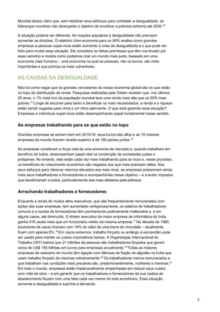 3
Mundial deixou claro que, sem redobrar seus esforços para combater a desigualdade, as
lideranças mundiais não alcançarão o objetivo de erradicar a pobreza extrema até 2030.14
A situação poderia ser diferente. As reações populares à desigualdade não precisam
aumentar as divisões. O relatório Uma economia para os 99% analisa como grandes
empresas e pessoas super-ricas estão acirrando a crise da desigualdade e o que pode ser
feito para mudar essa situação. Ele considera as falsas premissas que têm nos levado por
esse caminho e mostra como podemos criar um mundo mais justo, baseado em uma
economia mais humana – uma economia na qual as pessoas, não os lucros, são mais
importantes e que prioriza os mais vulneráveis.
AS CAUSAS DA DESIGUALDADE
Não há como negar que os grandes vencedores da nossa economia global são os que estão
no topo da distribuição da renda. Pesquisas realizadas pela Oxfam revelam que, nos últimos
25 anos, o 1% mais rico da população mundial teve uma renda mais alta que os 50% mais
pobres.15
Longe de escorrer para baixo e beneficiar os mais necessitados, a renda e a riqueza
estão sendo sugadas para cima a um ritmo alarmante. O que está gerando essa situação?
Empresas e indivíduos super-ricos estão desempenhando papel fundamental nesse sentido.
As empresas trabalhando para os que estão no topo
Grandes empresas se saíram bem em 2015/16: seus lucros são altos e as 10 maiores
empresas do mundo tiveram receita superior à de 180 países juntos.16
As empresas constituem a força vital de uma economia de mercado e, quando trabalham em
benefício de todos, desempenham papel vital na construção de sociedades justas e
prósperas. No entanto, elas estão cada vez mais trabalhando para os ricos e, nesse processo,
os benefícios do crescimento econômico são negados aos que mais precisam deles. Nos
seus esforços para oferecer retornos elevados aos mais ricos, as empresas pressionam ainda
mais seus trabalhadores e fornecedores a acompanhá-las nesse objetivo – e a evitar impostos
que beneficiariam a todos, particularmente aos mais afetados pela pobreza.
Arrochando trabalhadores e fornecedores
Enquanto a renda de muitos altos executivos, que são frequentemente remunerados com
ações das suas empresas, tem aumentado vertiginosamente, os salários de trabalhadores
comuns e a receita de fornecedores têm permanecido praticamente inalterados e, e em
alguns casos, até diminuído. O diretor executivo da maior empresa de informática da Índia
ganha 416 vezes mais que um funcionário médio da mesma empresa.17
Na década de 1980,
produtores de cacau ficavam com 18% do valor de uma barra de chocolate – atualmente,
ficam com apenas 6%.18
Em casos extremos, trabalho forçado ou análogo à escravidão pode
ser usado para manter os custos corporativos baixos. A Organização Internacional do
Trabalho (OIT) estima que 21 milhões de pessoas são trabalhadores forçados que geram
cerca de US$ 150 bilhões em lucros para empresas anualmente.19
Todas as maiores
empresas de vestuário do mundo têm ligação com fábricas de fiação de algodão na Índia que
usam trabalho forçado de meninas rotineiramente.20
Os trabalhadores menos remunerados e
que trabalham nas condições mais precárias são, predominantemente, mulheres e meninas.21
Em todo o mundo, empresas estão implacavelmente empenhadas em reduzir seus custos
com mão de obra – e em garantir que os trabalhadores e fornecedores da sua cadeia de
abastecimento fiquem com uma fatia cada vez menor do bolo econômico. Essa situação
aumenta a desigualdade e suprime a demanda.
 