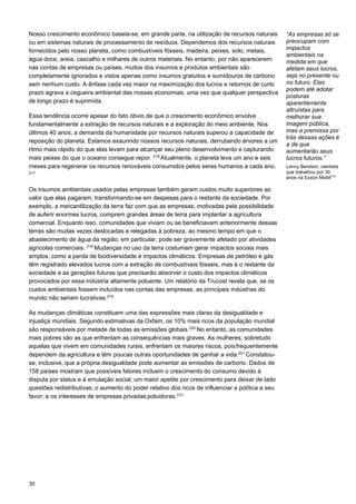 30
Nosso crescimento econômico baseia-se, em grande parte, na utilização de recursos naturais
ou em sistemas naturais de processamento de resíduos. Dependemos dos recursos naturais
fornecidos pelo nosso planeta, como combustíveis fósseis, madeira, peixes, solo, metais,
água doce, areia, cascalho e milhares de outros materiais. No entanto, por não aparecerem
nas contas de empresas ou países, muitos dos insumos e produtos ambientais são
completamente ignorados e vistos apenas como insumos gratuitos e sumidouros de carbono
sem nenhum custo. A ênfase cada vez maior na maximização dos lucros e retornos de curto
prazo agrava a cegueira ambiental das nossas economias, uma vez que qualquer perspectiva
de longo prazo é suprimida.
Essa tendência ocorre apesar do fato óbvio de que o crescimento econômico envolve
fundamentalmente a extração de recursos naturais e a exploração do meio ambiente. Nos
últimos 40 anos, a demanda da humanidade por recursos naturais superou a capacidade de
reposição do planeta. Estamos exaurindo nossos recursos naturais, derrubando árvores a um
ritmo mais rápido do que elas levam para alcançar seu pleno desenvolvimento e capturando
mais peixes do que o oceano consegue repor. 216
Atualmente, o planeta leva um ano e seis
meses para regenerar os recursos renováveis consumidos pelos seres humanos a cada ano.
217
Os insumos ambientais usados pelas empresas também geram custos muito superiores ao
valor que elas pagaram, transformando-se em despesas para o restante da sociedade. Por
exemplo, a mercantilização da terra faz com que as empresas, motivadas pela possibilidade
de auferir enormes lucros, comprem grandes áreas de terra para implantar a agricultura
comercial. Enquanto isso, comunidades que viviam ou se beneficiavam anteriormente dessas
terras são muitas vezes deslocadas e relegadas à pobreza, ao mesmo tempo em que o
abastecimento de água da região, em particular, pode ser gravemente afetado por atividades
agrícolas comerciais. 218
Mudanças no uso da terra costumam gerar impactos sociais mais
amplos, como a perda de biodiversidade e impactos climáticos. Empresas de petróleo e gás
têm registrado elevados lucros com a extração de combustíveis fósseis, mas é o restante da
sociedade e as gerações futuras que precisarão absorver o custo dos impactos climáticos
provocados por essa indústria altamente poluente. Um relatório da Trucost revela que, se os
custos ambientais fossem incluídos nas contas das empresas, as principais indústrias do
mundo não seriam lucrativas.219
As mudanças climáticas constituem uma das expressões mais claras da desigualdade e
injustiça mundiais. Segundo estimativas da Oxfam, os 10% mais ricos da população mundial
são responsáveis por metade de todas as emissões globais.220
No entanto, as comunidades
mais pobres são as que enfrentam as consequências mais graves. As mulheres, sobretudo
aquelas que vivem em comunidades rurais, enfrentam os maiores riscos, poisfrequentemente
dependem da agricultura e têm poucas outras oportunidades de ganhar a vida.221
Constatou-
se, inclusive, que a própria desigualdade pode aumentar as emissões de carbono. Dados de
158 países mostram que possíveis fatores incluem o crescimento do consumo devido à
disputa por status e à emulação social; um maior apetite por crescimento para deixar de lado
questões redistributivas; o aumento do poder relativo dos ricos de influenciar a política a seu
favor; e os interesses de empresas privadas poluidoras.222
“As empresas só se
preocupam com
impactos
ambientais na
medida em que
afetam seus lucros,
seja no presente ou
no futuro. Elas
podem até adotar
posturas
aparentemente
altruístas para
melhorar sua
imagem pública,
mas a premissa por
trás dessas ações é
a de que
aumentarão seus
lucros futuros.”
Lenny Berstein, cientista
que trabalhou por 30
anos na Exxon Mobil215
 