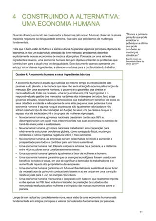 31
4 CONSTRUINDO A ALTERNATIVA:
UMA ECONOMIA HUMANA
Quando olhamos o mundo ao nosso redor e tememos pelo nosso futuro ao observar os atuais
impactos negativos da desigualdade extrema, fica claro que precisamos de mudanças
fundamentais.
Para que o bem-estar de todos e a sobrevivência do planeta sejam os principais objetivos da
economia, e não um subproduto desejado do livre mercado, precisamos desenhar
explicitamente nossas economias de modo a alcançá-los. Formada por uma série de
ingredientes básicos, uma economia humana tem por objetivo enfrentar os problemas que
contribuíram para a atual crise de desigualdade. Este documento apenas apresenta um
esboço inicial desses ingredientes, e oferece uma base para a continuidade do trabalho.
Quadro 4: A economia humana e seus ingredientes básicos
“Somos a primeira
geração que pode
erradicar a
pobreza e a última
que pode
combater as
mudanças
climáticas”
Ban Ki-moon ex-
Secretário-Geral da
ONU, 2015223
A economia humana é aquela que satisfaz ao mesmo tempo as necessidades das
pessoas e do planeta, e reconhece que isso não será alcançado apenas pelas forças de
mercado. Em uma economia humana, o governo é o garantidor dos direitos e
necessidades de todas as pessoas, uma força criativa em prol do progresso e o
responsável pela gestão dos mercados na defesa dos interesses de todos. Isso exige
governos eficazes, responsáveis e democráticos que trabalhem em benefício de todos os
seus cidadãos e cidadãs e não apenas de uma elite pequena, mas poderosa. Uma
economia humana é aquela na qual as pessoas são igualmente valorizadas e não
sofrem nenhum tipo de discriminação em função de sexo, cor ou casta e na qual o
espaço vital da sociedade civil e de grupos de mulheres é protegido.
• Na economia humana, governos nacionais prestariam contas aos 99% e
desempenhariam um papel mais intervencionista nas suas economias no sentido de
torná-las mais justas esustentáveis.
• Na economia humana, governos nacionais trabalhariam em cooperação para
efetivamente solucionar problemas globais, como sonegação fiscal, mudanças
climáticas e outros impactos negativos sobre o meio ambiente.
• Na economia humana, as empresas seriam desenhadas de modo a aumentar a
prosperidade para todos e contribuir para um futurosustentável.
• Uma economia humana não toleraria a riqueza extrema ou a pobreza, e a distância
entre ricos e pobres seria consideravelmente menor.
• Uma economia humana operaria igualmente a favor de mulheres e homens.
• Uma economia humana garantiria que os avanços tecnológicos fossem usados em
benefício de todos e todas, em vez de significar a demissão de trabalhadores e o
aumento da riqueza dos proprietários dasempresas.
• Uma economia humana garantiria um futuro ambientalmente sustentável ao se livrar
da necessidade de consumir combustíveis fósseis e ao se lançar em uma transição
rápida e justa para o uso de energiasrenováveis.
• Uma economia humana mensuraria o progresso com base no que realmente importa
e não apenas no PIB. Isso incluiria o trabalho de prestação de cuidados não
remunerado realizado pelas mulheres e o impacto das nossas economias sobre o
planeta.
Longe de ser radical ou completamente nova, essa visão de uma economia humana está
fundamentada em antigos princípios e valores considerados fundamentais por pessoas,
 