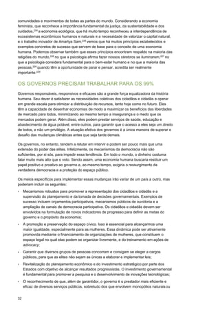 32
comunidades e movimentos de todas as partes do mundo. Considerando a economia
feminista, que reconhece a importância fundamental da justiça, da sustentabilidade e dos
cuidados,224
a economia ecológica, que há muito tempo reconheceu a interdependência de
ecossistemas econômicos humanos e naturais e a necessidade de valorizar o capital natural,
e o trabalho inovador de Amartya Sam,225
vemos que há muitos princípios estabelecidos e
exemplos concretos de sucesso que servem de base para o conceito de uma economia
humana. Podemos observar também que esses princípios encontram respaldo na maioria das
religiões do mundo,226
no que a psicologia afirma fazer nossos cérebros se iluminarem,227
no
que a psicologia considera fundamental para o bem-estar humano e no que a maioria das
pessoas,228
quando têm a oportunidade de parar e pensar, acredita ser realmente
importante.229
OS GOVERNOS PRECISAM TRABALHAR PARA OS 99%
Governos responsáveis, responsivos e eficazes são a grande força equalizadora da história
humana. Seu dever é satisfazer as necessidades coletivas dos cidadãos e cidadãs e operar
em grande escala para otimizar a distribuição de recursos, tanto hoje como no futuro. Eles
têm a capacidade de desenhar economias de modo a maximizar os benefícios das liberdades
de mercado para todos, minimizando ao mesmo tempo a insegurança e o medo que os
mercados podem gerar. Além disso, eles podem prestar serviços de saúde, educação e
abastecimento de água potável, entre outros, para garantir que o acesso a eles seja um direito
de todos, e não um privilégio. A atuação efetiva dos governos é a única maneira de superar o
desafio das mudanças climáticas antes que seja tarde demais.
Os governos, no entanto, tendem a relutar em intervir e podem ser pouco mais que uma
extensão do poder das elites. Infelizmente, os mecanismos da democracia não são
suficientes, por si sós, para impedir essa tendência. Em todo o mundo, o dinheiro costuma
falar muito mais alto que o voto. Sendo assim, uma economia humana buscaria restituir um
papel positivo e proativo ao governo e, ao mesmo tempo, exigiria o ressurgimento da
verdadeira democracia e a proteção do espaço público.
Os meios específicos para implementar essas mudanças irão variar de um país a outro, mas
poderiam incluir os seguintes:
• Mecanismos robustos para promover a representação dos cidadãos e cidadãs e a
supervisão do planejamento e da tomada de decisões governamentais. Exemplos de
sucesso incluem orçamentos participativos, mecanismos públicos de ouvidoria e a
ampliação de canais de democracia participativa. Os cidadãos e cidadãs devem ser
envolvidos na formulação de novos indicadores de progresso para definir as metas do
governo e o propósito da economia;
• A promoção e preservação do espaço cívico. Isso é essencial para alcançarmos uma
maior igualdade, especialmente para as mulheres. Essa dinâmica pode ser ativamente
promovida mediante o financiamento de organizações de mulheres, que constituem o
espaço legal no qual elas podem se organizar livremente, e do treinamento em ações de
advocacy;
• Garantir que diversos grupos de pessoas concorram e consigam se eleger a cargos
públicos, para que as elites não sejam as únicas a elaborar e implementar leis;
• Revitalização do planejamento econômico e do investimento estratégico por parte dos
Estados com objetivo de alcançar resultados progressistas. O investimento governamental
é fundamental para promover a pesquisa e o desenvolvimento de inovações tecnológicas;
• O reconhecimento de que, além de garantidor, o governo é o prestador mais eficiente e
eficaz de diversos serviços públicos, sobretudo dos que envolvem monopólios naturaisou
 
