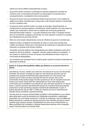 33
valores que não se refletem adequadamente no preço;
• Os governos devem aumentar a quantidade de impostos progressivos cobrados de
indivíduos ricos e corporações para garantir que eles paguem sua parcela justa e,
consequentemente, a sociedade se torne mais equitativa;
• Os governos devem usar sua considerável influência para promover novos modelos de
negócios que sejam orientados para o longo prazo e não busquem apenas a maximização
do lucro a qualquer custo;
• Os governos devem também investir na criação de empregos. Especificamente, os
investimentos em serviços públicos e infraestruturas sociais poderiam criar mais postos de
trabalho que conferissem o devido valor ao trabalho não remunerado geralmente
desempenhado pelas mulheres – e que gera benefícios para todos. O emprego informal
deve ser reconhecido, protegido e aprimorado, de modo a garantir os direitos e a proteção
dos trabalhadores da economia informal;
• Meios de comunicação independentes e livres da influência do governo e de elitesricas;
• Registros públicos obrigatórios de atividades de lobby e normas mais robustas para
conflitos de interesse, limites para o financiamento de campanhas e transparência total de
interesses na interação entre dinheiro epolítica;
• Comissões nacionais públicas sobre desigualdade para realizar avaliações anuais sobre
opções em termos de políticas – regulação, impostos, gastos públicos e privatização – e
seu impacto na melhoria da renda, da riqueza e das liberdades de todos e todas e na
minimização da desigualdade;
• Um comissário para “gerações futuras” poderia ajudar a garantir processos sustentáveis de
elaboração de políticas.
Quadro 5: O grupo Shining Mothers (Mães que Brilham) na economia informal no
Quênia
Jane Muthoni, 50 anos, mantém uma venda em uma barraca de rua em uma das favelas
de Nairóbi. Ela não tem condições de pagar por uma licença que permitiria que ela
vendesse seus produtos formalmente para supermercados. Em uma área de ruas
precárias que só conta com água encanada três dias por semana, ela e outros
comerciantes ainda precisam pagar 50 xelins quenianos por dia em impostos locais para
manter suas vendas. Essas taxas têm representado um ônus muito pesado para
comerciantes que só trabalham com estoques de 100 a 200 xelins quenianos. Ao mesmo
tempo, o governo queniano está oferecendo pacotes de incentivos fiscais para grandes
empresas em zonas econômicas especiais recentemente estabelecidas no país. O
Quênia está abrindo mão de US$ 1,1 bilhão em impostos por ano em decorrência de
isenções fiscais concedidas a grandes empresas.
Jane faz parte de um grupo chamado Mães que Brilham (Shining Mothers), que a Oxfam
apoia oferecendo cursos de treinamento em habilidades empresariais e organização
comunitária. Em uma recente reunião com a câmara de vereadores, Jane e as Mães que
Brilham levantaram a questão da cobrança de taxas e ficou decidido que elas só seriam
cobradas duas vezes por semana. Empoderadas com seus novos conhecimentos, as
Mães que Brilham têm combatido a cobrança dessas taxas abusivas e têm conseguido
poupar mais para adquirir sua licença oficial.
 