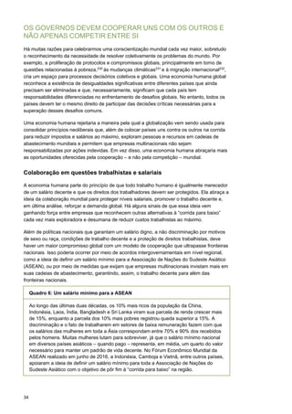 34
OS GOVERNOS DEVEM COOPERAR UNS COM OS OUTROS E
NÃO APENAS COMPETIR ENTRE SI
Há muitas razões para celebrarmos uma conscientização mundial cada vez maior, sobretudo
o reconhecimento da necessidade de resolver coletivamente os problemas do mundo. Por
exemplo, a proliferação de protocolos e compromissos globais, principalmente em torno de
questões relacionadas à pobreza,230
às mudanças climáticas231
e à migração internacional232
,
cria um espaço para processos decisórios coletivos e globais. Uma economia humana global
reconhece a existência de desigualdades significativas entre diferentes países que ainda
precisam ser eliminadas e que, necessariamente, significam que cada país tem
responsabilidades diferenciadas no enfrentamento de desafios globais. No entanto, todos os
países devem ter o mesmo direito de participar das decisões críticas necessárias para a
superação desses desafios comuns.
Uma economia humana rejeitaria a maneira pela qual a globalização vem sendo usada para
consolidar princípios neoliberais que, além de colocar países uns contra os outros na corrida
para reduzir impostos e salários ao máximo, exploram pessoas e recursos em cadeias de
abastecimento mundiais e permitem que empresas multinacionais não sejam
responsabilizadas por ações indevidas. Em vez disso, uma economia humana abraçaria mais
as oportunidades oferecidas pela cooperação – e não pela competição – mundial.
Colaboração em questões trabalhistas e salariais
A economia humana parte do princípio de que todo trabalho humano é igualmente merecedor
de um salário decente e que os direitos dos trabalhadores devem ser protegidos. Ela abraça a
ideia da colaboração mundial para proteger níveis salariais, promover o trabalho decente e,
em última análise, reforçar a demanda global. Há alguns sinais de que essa ideia vem
ganhando força entre empresas que reconhecem outras alternativas à “corrida para baixo”
cada vez mais exploradora e desumana de reduzir custos trabalhistas ao máximo.
Além de políticas nacionais que garantam um salário digno, a não discriminação por motivos
de sexo ou raça, condições de trabalho decente e a proteção de direitos trabalhistas, deve
haver um maior compromisso global com um modelo de cooperação que ultrapasse fronteiras
nacionais. Isso poderia ocorrer por meio de acordos intergovernamentais em nível regional,
como a ideia de definir um salário mínimo para a Associação de Nações do Sudeste Asiático
(ASEAN), ou por meio de medidas que exijam que empresas multinacionais invistam mais em
suas cadeias de abastecimento, garantindo, assim, o trabalho decente para além das
fronteiras nacionais.
Quadro 6: Um salário mínimo para a ASEAN
Ao longo das últimas duas décadas, os 10% mais ricos da população da China,
Indonésia, Laos, Índia, Bangladesh e Sri Lanka viram sua parcela de renda crescer mais
de 15%, enquanto a parcela dos 10% mais pobres registrou queda superior a 15%. A
discriminação e o fato de trabalharem em setores de baixa remuneração fazem com que
os salários das mulheres em toda a Ásia correspondam entre 70% e 90% dos recebidos
pelos homens. Muitas mulheres lutam para sobreviver, já que o salário mínimo nacional
em diversos países asiáticos – quando pago – representa, em média, um quarto do valor
necessário para manter um padrão de vida decente. No Fórum Econômico Mundial da
ASEAN realizado em junho de 2016, a Indonésia, Camboja e Vietnã, entre outros países,
apoiaram a ideia de definir um salário mínimo para toda a Associação de Nações do
Sudeste Asiático com o objetivo de pôr fim à “corrida para baixo” na região.
 