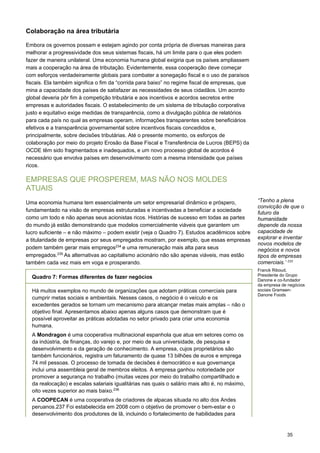 35
Colaboração na área tributária
Embora os governos possam e estejam agindo por conta própria de diversas maneiras para
melhorar a progressividade dos seus sistemas fiscais, há um limite para o que eles podem
fazer de maneira unilateral. Uma economia humana global exigiria que os países ampliassem
mais a cooperação na área de tributação. Evidentemente, essa cooperação deve começar
com esforços verdadeiramente globais para combater a sonegação fiscal e o uso de paraísos
fiscais. Ela também significa o fim da “corrida para baixo” no regime fiscal de empresas, que
mina a capacidade dos países de satisfazer as necessidades de seus cidadãos. Um acordo
global deveria pôr fim à competição tributária e aos incentivos e acordos secretos entre
empresas e autoridades fiscais. O estabelecimento de um sistema de tributação corporativa
justo e equitativo exige medidas de transparência, como a divulgação pública de relatórios
para cada país no qual as empresas operam, informações transparentes sobre beneficiários
efetivos e a transparência governamental sobre incentivos fiscais concedidos e,
principalmente, sobre decisões tributárias. Até o presente momento, os esforços de
colaboração por meio do projeto Erosão da Base Fiscal e Transferência de Lucros (BEPS) da
OCDE têm sido fragmentados e inadequados, e um novo processo global de acordos é
necessário que envolva países em desenvolvimento com a mesma intensidade que países
ricos.
EMPRESAS QUE PROSPEREM, MAS NÃO NOS MOLDES
ATUAIS
Uma economia humana tem essencialmente um setor empresarial dinâmico e próspero,
fundamentado na visão de empresas estruturadas e incentivadas a beneficiar a sociedade
como um todo e não apenas seus acionistas ricos. Histórias de sucesso em todas as partes
do mundo já estão demonstrando que modelos comercialmente viáveis que garantem um
lucro suficiente – e não máximo – podem existir (veja o Quadro 7). Estudos acadêmicos sobre
a titularidade de empresas por seus empregados mostram, por exemplo, que essas empresas
podem também gerar mais empregos234
e uma remuneração mais alta para seus
empregados.235
As alternativas ao capitalismo acionário não são apenas viáveis, mas estão
também cada vez mais em voga e prosperando.
“Tenho a plena
convicção de que o
futuro da
humanidade
depende da nossa
capacidade de
explorar e inventar
novos modelos de
negócios e novos
tipos de empresas
comerciais.’ 233
 
Franck Riboud,
Presidente do Grupo
Danone e co-fundador
da empresa de negócios
sociais Grameen-
Danone Foods
Quadro 7: Formas diferentes de fazer negócios
Há muitos exemplos no mundo de organizações que adotam práticas comerciais para
cumprir metas sociais e ambientais. Nesses casos, o negócio é o veículo e os
excedentes gerados se tornam um mecanismo para alcançar metas mais amplas – não o
objetivo final. Apresentamos abaixo apenas alguns casos que demonstram que é
possível aproveitar as práticas adotadas no setor privado para criar uma economia
humana.
A Mondragon é uma cooperativa multinacional espanhola que atua em setores como os
da indústria, de finanças, do varejo e, por meio de sua universidade, de pesquisa e
desenvolvimento e da geração de conhecimento. A empresa, cujos proprietários são
também funcionários, registra um faturamento de quase 13 bilhões de euros e emprega
74 mil pessoas. O processo de tomada de decisões é democrático e sua governança
inclui uma assembleia geral de membros eleitos. A empresa ganhou notoriedade por
promover a segurança no trabalho (muitas vezes por meio do trabalho compartilhado e
da realocação) e escalas salariais igualitárias nas quais o salário mais alto é, no máximo,
oito vezes superior ao mais baixo.236
A COOPECAN é uma cooperativa de criadores de alpacas situada no alto dos Andes
peruanos.237 Foi estabelecida em 2008 com o objetivo de promover o bem-estar e o
desenvolvimento dos produtores de lã, incluindo o fortalecimento de habilidades para
 