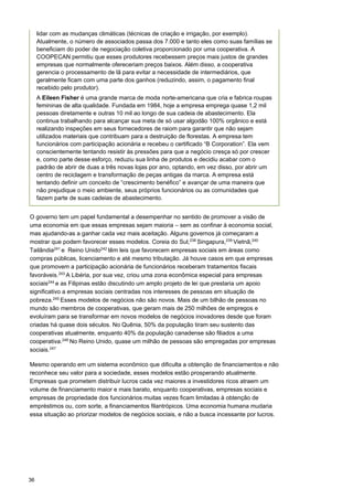 36
lidar com as mudanças climáticas (técnicas de criação e irrigação, por exemplo).
Atualmente, o número de associados passa dos 7.000 e tanto eles como suas famílias se
beneficiam do poder de negociação coletiva proporcionado por uma cooperativa. A
COOPECAN permitiu que esses produtores recebessem preços mais justos de grandes
empresas que normalmente ofereceriam preços baixos. Além disso, a cooperativa
gerencia o processamento de lã para evitar a necessidade de intermediários, que
geralmente ficam com uma parte dos ganhos (reduzindo, assim, o pagamento final
recebido pelo produtor).
A Eileen Fisher é uma grande marca de moda norte-americana que cria e fabrica roupas
femininas de alta qualidade. Fundada em 1984, hoje a empresa emprega quase 1,2 mil
pessoas diretamente e outras 10 mil ao longo de sua cadeia de abastecimento. Ela
continua trabalhando para alcançar sua meta de só usar algodão 100% orgânico e está
realizando inspeções em seus fornecedores de raiom para garantir que não sejam
utilizados materiais que contribuam para a destruição de florestas. A empresa tem
funcionários com participação acionária e recebeu o certificado “B Corporation”. Ela vem
conscientemente tentando resistir às pressões para que a negócio cresça só por crescer
e, como parte desse esforço, reduziu sua linha de produtos e decidiu acabar com o
padrão de abrir de duas a três novas lojas por ano, optando, em vez disso, por abrir um
centro de reciclagem e transformação de peças antigas da marca. A empresa está
tentando definir um conceito de “crescimento benéfico” e avançar de uma maneira que
não prejudique o meio ambiente, seus próprios funcionários ou as comunidades que
fazem parte de suas cadeias de abastecimento.
O governo tem um papel fundamental a desempenhar no sentido de promover a visão de
uma economia em que essas empresas sejam maioria – sem as confinar à economia social,
mas ajudando-as a ganhar cada vez mais aceitação. Alguns governos já começaram a
mostrar que podem favorecer esses modelos. Coreia do Sul,238
Singapura,239
Vietnã,240
Tailândia241
e Reino Unido242
têm leis que favorecem empresas sociais em áreas como
compras públicas, licenciamento e até mesmo tributação. Já houve casos em que empresas
que promovem a participação acionária de funcionários receberam tratamentos fiscais
favoráveis.243
A Libéria, por sua vez, criou uma zona econômica especial para empresas
sociais244
e as Filipinas estão discutindo um amplo projeto de lei que prestaria um apoio
significativo a empresas sociais centradas nos interesses de pessoas em situação de
pobreza.245
Esses modelos de negócios não são novos. Mais de um bilhão de pessoas no
mundo são membros de cooperativas, que geram mais de 250 milhões de empregos e
evoluíram para se transformar em novos modelos de negócios inovadores desde que foram
criadas há quase dois séculos. No Quênia, 50% da população tiram seu sustento das
cooperativas atualmente, enquanto 40% da população canadense são filiados a uma
cooperativa.246
No Reino Unido, quase um milhão de pessoas são empregadas por empresas
sociais.247
Mesmo operando em um sistema econômico que dificulta a obtenção de financiamentos e não
reconhece seu valor para a sociedade, esses modelos estão prosperando atualmente.
Empresas que prometem distribuir lucros cada vez maiores a investidores ricos atraem um
volume de financiamento maior e mais barato, enquanto cooperativas, empresas sociais e
empresas de propriedade dos funcionários muitas vezes ficam limitadas à obtenção de
empréstimos ou, com sorte, a financiamentos filantrópicos. Uma economia humana mudaria
essa situação ao priorizar modelos de negócios sociais, e não a busca incessante por lucros.
 