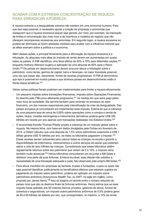 37
ACABAR COM A EXTREMA CONCENTRAÇÃO DE RIQUEZA
PARA ERRADICAR APOBREZA
A riqueza extrema e a desigualdade extrema não existem em uma economia humana. Para
que isso seja possível, é necessário apoiar a criação de empresas e economias que
assegurem que a riqueza excessiva sequer seja gerada, por meio, por exemplo, da imposição
de limites à remuneração dos mais ricos e de incentivos a modelos de negócio que não
ofereçam recompensas excessivas aos acionistas. Em segundo lugar, a riqueza excessiva só
poderá ser eliminada se forem adotadas medidas para acabar com a influência indevida que
as elites exercem sobre a política e a economia.
Além dessas ações, a principal ferramenta para a eliminação da riqueza excessiva é a
tributação. As alíquotas mais altas do imposto de renda devem ser aumentadas em quase
todos os países. O FMI identificou uma faixa efetiva de 50% a 70% para diferentes nações,248
enquanto Anthony Atkinson sugeriu a aplicação de uma alíquota de 60% para o Reino
Unido.249
Os países em desenvolvimento devem procurar elevar a tributação sobre o
patrimônio, como terras, ganhos de capital, bens e heranças, na maior brevidade possível,
uma vez que essas são, claramente, fontes de receitas progressivas. O FMI já demonstrou
que isso é possível em muitos países e que diversos países em desenvolvimento estão à
frente dessa tendência.250
Várias outras políticas fiscais poderiam ser implementadas para limitar a riqueza eficazmente:
• Um pequeno imposto sobre transações financeiras, Imposto sobre Operações Financeiras,
foi descrito pelo FMI como altamente progressivo,251
na medida em que seria pago pelos
mais ricos da sociedade. Ele serviria também para controlar os excessos do setor
financeiro, um dos maiores responsáveis pela intensificação da crise da desigualdade. Dez
países europeus já concordaram em implementar esse imposto. Estima-se que a cobrança
de uma pequena taxa de cerca de 0,05% sobre operações como a compra e venda de
ações, títulos, moedas estrangeiras e instrumentos derivativos poderia gerar US$ 350
bilhões em receita por ano apenas com transações realizadas nos Estados Unidos.252
• O economista francês Thomas Piketty propôs a cobrança de um imposto global sobre a
riqueza. Na mesma linha, com base em dados divulgados pela Forbes em fevereiro de
2014, a Oxfam calculou que uma alíquota de 1,5% sobre patrimônios superiores a US$ 1
bilhão geraria US$ 72 bilhões por ano, se todos os bilionários pagassem o imposto.253
Essas receitas seriam suficientes para colocar todas as crianças na escola e garantir a
disponibilidade de enfermeiros, medicamentos e outros serviços de saúde que poderiam
salvar a vida de seis milhões de crianças. Considerando que esses bilionários obtêm
regularmente retornos sobre seu patrimônio que variam de 5 a 10%, o imposto seria
também muito acessível.254
Vários bilionários concordaram em se juntar a Bill Gates e
distribuir uma parte de suas fortunas. Embora louvável, essa atitude não substitui a
necessidade de uma tributação adequada e justa, fato observado pelo próprio Bill Gates.255
• Para ativos mantidos em empresas de fachada, trustes e fundações, e para os quais não
seja possível identificar publicamente os beneficiários efetivos que estariam sujeitos ao
pagamento do imposto sobre patrimônio, poderia ser aplicado um imposto sobre
patrimônios anônimos (Anonymous Wealth Tax, ou AWT, na sigla em inglês), como
proposto por James Henry.256
Isso só exigiria um acordo entre o número reduzido de
países ricos que são os destinos finais de fortunas anônimas. Henry estima que se esse
imposto fosse aplicado aos 50 maiores bancos privados, gestores de ativos, fundos de
cobertura e seguradoras, um imposto sobre patrimônios anônimos de 0,5% poderia gerar
de 50 a 60 bilhões de dólares por ano, que correspondem, no máximo, a 10% da renda
 