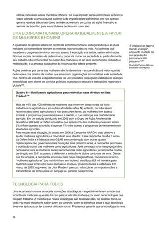 38
obtida com esses ativos mantidos offshore. Se esse imposto sobre patrimônios anônimos
fosse cobrado a uma alíquota superior à do imposto sobre patrimônio, ele não apenas
geraria receitas adicionais como também aumentaria os custos do sigilo financeiro e
serviria de incentivo para seus titulares declararem quem são.
UMA ECONOMIA HUMANA OPERARIA IGUALMENTE A FAVOR
DE MULHERES E HOMENS
A igualdade de gênero estaria no centro da economia humana, assegurando que as duas
metades da humanidade tenham as mesmas oportunidades na vida. As barreiras que
impedem o progresso feminino, como o acesso à educação e à saúde, seriam eliminadas.
Normas sociais deixariam de determinar o papel da mulher na sociedade e, particularmente,
seu trabalho não remunerado de cuidar das crianças e do lar seria reconhecido, reduzido e
redistribuído, e a ameaça subjacente da violência não estaria presente.
Ações coletivas por parte das mulheres são fundamentais – e sua eficácia é maior quando
defensores dos direitos da mulher que atuam em organizações comunitárias e da sociedade
civil, centros de estudos e departamentos de universidades conseguem estabelecer alianças
estratégicas com atores de partidos políticos, burocracias estatais e instituições regionais e
globais258
.
‘É impossível fazer o
mundo avançar
enquanto metade da
sua população
permanece tão
pequena” 257
Charlotte Perkins Gillman,
socialista e sufragista
TECNOLOGIA PARA TODOS
Uma economia humana abraçaria inovações tecnológicas – especialmente em virtude das
incontáveis melhorias que elas trazem para a vida das mulheres por meio de tecnologias que
poupam trabalho. À medida que novas tecnologias são desenvolvidas, no entanto, torna-se
cada vez mais importante saber quem as controla, quem se beneficia delas e qual tecnologia
deve ser aplicada por ter a maior utilidade social. Precisamos garantir que a tecnologia torne o
Quadro 8 – Mobilizando agricultoras para reivindicar seus direitos em Utta
Pradesh259
Mais de 40% das 400 milhões de mulheres que vivem em áreas rurais da Índia
trabalham na agricultura e em outras atividades afins. No entanto, por não serem
reconhecidas como agricultoras e não possuírem terras, as mulheres têm acesso
limitado a programas governamentais e a crédito, o que restringe sua produtividade
agrícola. Em um estudo conduzido em 2006 com o Grupo de Ação Ambiental de
Gorakhpur (GEAG), a Oxfam constatou que apenas 6% das mulheres possuíam terras,
2% tinham acesso ao crédito e apenas 1% tinha acesso a programas de treinamento em
atividades agrícolas.
Para mudar essa situação, foi criada em 2006 a Campanha AAROH, cujo objetivo é
ajudar mulheres agricultoras a reivindicar seus direitos. Essa campanha recebe o apoio
da Oxfam Índia e é liderada pelo GEAG em coordenação com outras quatro
organizações não governamentais da região. Nos primeiros anos, a campanha promoveu
a aceitação social das mulheres como agriculturas. Após conseguir criar oespaço jurídico
necessário para as mulheres serem reconhecidas como agricultoras, a campanha mudou
de direção em 2011 e passou a defender a emissão de títulos conjuntos de terra. Desde
que foi lançada, a campanha envolveu mais nove mil agricultoras, popularizou o termo
“mulheres agricultoras” (ou mahila kisan, em indiano), mobilizou 6,8 mil homens para
dividirem suas terras com suas esposas e envolveu governos locais e estaduais. Em
março de 2015, o governo de Uttar Pradesh passou a não cobrar um imposto sobre a
transferência de terras para um cônjuge ou parente maispróximo.
 