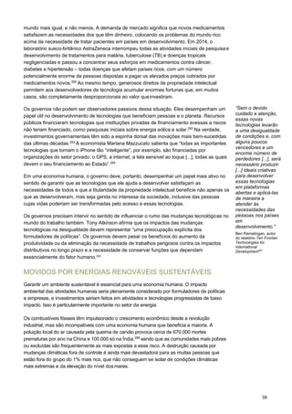 39
mundo mais igual, e não menos. A demanda de mercado significa que novos medicamentos
satisfazem as necessidades dos que têm dinheiro, colocando os problemas do mundo rico
acima da necessidade de tratar pacientes em países em desenvolvimento. Em 2014, o
laboratório sueco-britânico AstraZeneca interrompeu todas as atividades iniciais de pesquisa e
desenvolvimento de tratamentos para malária, tuberculose (TB) e doenças tropicais
negligenciadas e passou a concentrar seus esforços em medicamentos contra câncer,
diabetes e hipertensão – todas doenças que afetam países ricos, com um número
potencialmente enorme de pessoas dispostas a pagar os elevados preços cobrados por
medicamentos novos.260
Ao mesmo tempo, generosos direitos de propriedade intelectual
permitem aos desenvolvedores de tecnologia acumular enormes fortunas que, em muitos
casos, são completamente desproporcionais ao valor queinvestiram.
Os governos não podem ser observadores passivos dessa situação. Eles desempenham um
papel útil no desenvolvimento de tecnologias que beneficiam pessoas e o planeta. Recursos
públicos financiaram tecnologias que instituições privadas de financiamento avessas a riscos
não teriam financiado, como pesquisas iniciais sobre energia eólica e solar.262
Na verdade,
investimentos governamentais têm sido a espinha dorsal das inovações mais bem-sucedidas
das últimas décadas.263
A economista Mariana Mazzucato salienta que “todas as importantes
tecnologias que tornam o iPhone tão “inteligente”, por exemplo, são financiadas por
organizações do setor privado: o GPS, a internet, a tela sensível ao toque [...], todas as quais
devem o seu financiamento ao Estado”.264
Em uma economia humana, o governo deve, portanto, desempenhar um papel mais ativo no
sentido de garantir que as tecnologias que ele ajuda a desenvolver satisfaçam as
necessidades de todos e que a titularidade da propriedade intelectual beneficie não apenas os
que as desenvolveram, mas seja gerida no interesse da sociedade, inclusive das pessoas
cujas vidas poderiam ser transformadas pelo acesso a essas tecnologias.
Os governos precisam intervir no sentido de influenciar o rumo das mudanças tecnológicas no
mundo do trabalho também. Tony Atkinson afirma que os impactos das mudanças
tecnológicas na desigualdade devem representar “uma preocupação explícita dos
formuladores de políticas”. Os governos devem pesar os benefícios do aumento da
produtividade ou da eliminação da necessidade de trabalhos perigosos contra os impactos
distributivos no longo prazo e a necessidade de conservar funções que dependam
essencialmente do fator humano.265
 
 
MOVIDOS POR ENERGIAS RENOVÁVEIS SUSTENTÁVEIS
Garantir um ambiente sustentável é essencial para uma economia humana. O impacto
ambiental das atividades humanas seria plenamente considerado por formuladores de políticas
e empresas, e investimentos seriam feitos em atividades e tecnologias progressistas de baixo
impacto. Isso é particularmente importante no setor da energia.
Os combustíveis fósseis têm impulsionado o crescimento econômico desde a revolução
industrial, mas são incompatíveis com uma economia humana que beneficia a maioria. A
poluição local do ar causada pela queima de carvão provoca cerca de 670.000 mortes
prematuras por ano na China e 100.000 só na Índia,266
sendo que as comunidades mais pobres
ou excluídas são frequentemente as mais expostas a esse risco. A destruição causada por
mudanças climáticas fora de controle é ainda mais devastadora para as muitas pessoas que
estão fora do grupo do 1% mais rico, que não conseguem se isolar de condições climáticas
mais extremas e da elevação do nível dosmares.
“Sem o devido
cuidado e atenção,
essas novas
tecnologias levarão
a uma desigualdade
de condições e, com
alguns poucos
vencedores e um
enorme número de
perdedores [...], será
necessário produzir
[...] ideais criativas
para desenvolver
essas tecnologias
em plataformas
abertas e aplicá-las
de maneira a
atender às
necessidades das
pessoas nos países
em
desenvolvimento.”
Ben Ramalingan, autor
do relatório Ten Frontier
Technologies for
International
Development261
 