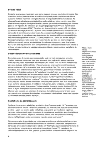 4
Evasão fiscal
Em parte, as empresas maximizam seus lucros pagando o menos possível em impostos. Elas
fazem isso usando paraísos fiscais ou fazendo com que os países concorram uns com os
outros na oferta de incentivos e isenções fiscais e de alíquotas tributárias mais baixas. As
alíquotas fiscais aplicadas a pessoas jurídicas estão caindo em todo o mundo e esse fato –
aliado a uma sonegação fiscal generalizada – permite que muitas empresas paguem o menos
possível em impostos. Há relatos de que a Apple pagou apenas 0,005% de imposto sobre
seus lucros na Europa em 2014.23
Os países em desenvolvimento perdem US$ 100 bilhões
por ano com a sonegação fiscal.24
Os países como um todo perdem mais outros bilhões com a
concessão de benefícios e isenções fiscais. As pessoas mais afetadas pela pobreza são as
que mais perdem, já que são as mais dependentes dos serviços públicos que esses bilhões
não arrecadados poderiam financiar. O Quênia perde US$ 1,1 bilhão por ano em isenções
fiscais para empresas: valor quase duas vezes mais alto que o do seu orçamento para a
saúde – em um país no qual a probabilidade de mulheres morrerem no parto é de umaem
40.25 
O que está impulsionando esse comportamento por parte das empresas? Dois fatores: o
enfoque em retornos de curto prazo para seus acionistas e o crescimento do capitalismo da
camaradagem .
Super-capitalismo dos acionistas
Em muitas partes do mundo, as empresas estão cada vez mais perseguindo um único
objetivo: maximizar os retornos para seus acionistas. Isso implica não apenas maximizar
lucros no curto prazo, mas também desembolsar uma parcela cada vez maior desses lucros
para seus titulares. No Reino Unido, 10% dos lucros das empresas foram distribuídos aos
seus acionistas em 1970; atualmente, esse percentual é de 70%.26
Na Índia, o percentual é
mais baixo, mas está crescendo rapidamente e, para muitas empresas, supera 50%
atualmente.27
O rápido crescimento do "capitalismo trimestral", com seu impacto negativo
sobre nossas economias, tem sido criticado por muitos, inclusive por Larry Fink, diretor
executivo da BlackRock (a maior gestora de ativos do mundo)28
e por Andrew Haldane,
economista-chefe do Banco da Inglaterra.29
Um retorno maior para acionistas favorece os
ricos, porque a maioria desses acionistas é composta pelas pessoas mais ricas da sociedade,
o que aumenta a desigualdade. Investidores institucionais, como fundos de pensão, detêm
cada vez menos ações de empresas. Trinta anos atrás, fundos de pensão detinham 30% de
todas as ações de empresas no Reino Unido; atualmente, detêm apenas 3% delas.30
Cada
dólar de lucro passado aos acionistas de empresas é um dólar que poderia ter sido usado
para garantir uma remuneração mais alta a produtores ou trabalhadores, pagar mais impostos
ou investir em infraestrutura ou inovação.
Capitalismo da camaradagem
Conforme documentado pela Oxfam no relatório Uma Economia para o 1%,31
empresas que
atuam em diversos setores – financeiro, extrativista, do vestuário, dos produtos farmacêuticos
e outros – usam seu enorme poder e influência para garantir que regulações e políticas
nacionais e internacionais sejam formuladas de maneiras que possibilitem a continuidade dos
seus lucros. Por exemplo, empresas petrolíferas como a Shell têm promovido um lobby
intenso na Nigéria para evitar aumentos de impostos sobre seus lucros.32
Até mesmo o setor de tecnologia, que costumava ser visto como relativamente íntegro, vem
sendo cada vez mais acusado de favorecimento ou nepotismo. A Alphabet, a empresa mãe
da Google, tornou-se uma das maiores lobistas em Washington e participa constantemente de
negociações em torno de regras antitruste e tributação na Europa.33
O capitalismo da
camaradagem beneficia os ricos, pessoas que são titulares e diretores dessas empresas em
“Mais e mais
líderes
empresariais estão
priorizando
operações que
possam gerar
retornos imediatos
para os acionistas,
como recompras
ou aumentos de
dividendos, ao
mesmo tempo em
que investem
pouco em
inovação, em
trabalhadores
qualificados ou em
despesas de
capital essenciais
para sustentar o
crescimento das
suas empresas no
longo prazo.” 22
 
Larry Fink, Diretor-
Presidente da empresa
Blockrock
 