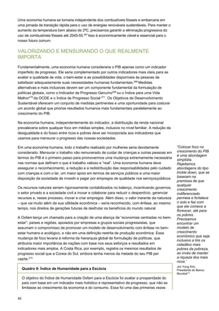 40
Uma economia humana se tornaria independente dos combustíveis fósseis e embarcaria em
uma jornada de transição rápida para o uso de energias renováveis sustentáveis. Para manter o
aumento da temperatura bem abaixo de 2ºC, precisamos garantir a eliminação progressiva do
uso de combustíveis fósseis até 2045-55.267
Isso é economicamente viável e essencial para o
nosso futuro comum.
VALORIZANDO E MENSURANDO O QUE REALMENTE
IMPORTA
Fundamentalmente, uma economia humana consideraria o PIB apenas como um indicador
imperfeito de progresso. Ele seria complementado por outros indicadores mais úteis para se
avaliar a qualidade de vida, o bem-estar e as possibilidades disponíveis às pessoas de
satisfazer adequadamente suas necessidades humanas fundamentais.268
Medidas
alternativas e mais inclusivas devem ser um componente fundamental da formulação de
políticas globais, como o Indicador de Progresso Genuíno269
ou o Índice para uma Vida
Melhor270
da OCDE e o Índice de Progresso Social 271
. Os Objetivos de Desenvolvimento
Sustentável oferecem um conjunto de medidas pertinentes e uma oportunidade para costurar
um acordo global que priorize resultados humanos mais fundamentais paralelamente ao
crescimento do PIB.
Na economia humana, independentemente do indicador, a distribuição da renda nacional
prevaleceria sobre qualquer foco em médias simples, inclusive no nível familiar. A redução da
desigualdade e do fosso entre ricos e pobres deve ser incorporada aos indicadores que
usamos para mensurar o progresso das nossas sociedades.
Em uma economia humana, todo o trabalho realizado por mulheres seria devidamente
considerado. Mensurar o trabalho não remunerado de cuidar de crianças e outras pessoas em
termos do PIB é o primeiro passo para promovermos uma mudança extremamente necessária
nas normas que definem o que é trabalho valioso e “real”. Uma economia humana deve
assegurar o reconhecimento, a redução e a redistribuição das responsabilidades pelo cuidado
com crianças e com o lar, um maior apoio em termos de serviços públicos e uma maior
disposição da sociedade de investir e pagar por empregos de qualidade nos serviçospúblicos.
Os recursos naturais seriam rigorosamente contabilizados no balanço, incentivando governos,
o setor privado e a sociedade civil a inovar e colaborar para reduzir o desperdício, gerenciar
recursos e, nesse processo, inovar e criar empregos. Além disso, o valor inerente da natureza
– que vai muito além da sua utilidade econômica – seria reconhecido, com ênfase, ao mesmo
tempo, nos direitos de gerações futuras de desfrutar os benefícios do mundo natural.
A Oxfam lança um chamado para a criação de uma aliança de “economias centradas no bem-
estar”: países e regiões, apoiados por empresas e grupos sociais progressistas, que
assumam o compromisso de promover um modelo de desenvolvimento com ênfase no bem-
estar humano e ecológico, e não em uma definição restrita de produção econômica. Essa
mudança de foco levaria à reforma da hierarquia global de formulação de políticas, que
atribuiria maior importância às nações com base nos seus esforços e resultados em
indicadores mais amplos. A Costa Rica, por exemplo, registra os mesmos resultados de
progresso social que a Coreia do Sul, embora tenha menos da metade do seu PIB per
capita.273
“Colocar foco no
crescimento do PIB
é uma abordagem
simplista.
Rejeitamos
abordagens do tipo
trickle down, que se
baseiam na
premissa de que
qualquer
crescimento
indiferenciado
permeia e fortalece
o solo e faz com
que ele comece a
florescer, até para
os pobres.
Precisamos
encontrar um
modelo de
crescimento
econômico que seja
inclusivo e tire os
cidadãos mais
pobres da pobreza,
ao invés de manter
a riqueza dos mais
ricos.’
Jim Yong Kim,
Presidente do Banco
Mundial272
 
Quadro 9: Índice de Humanidade para a Escócia
 
 
O objetivo do Índice de Humanidade Oxfam para a Escócia foi avaliar a prosperidade do
país com base em um indicador mais holístico e representativo de progresso, que não se
limitasse ao crescimento da economia e do consumo. Essa foi uma das primeiras vezes
 