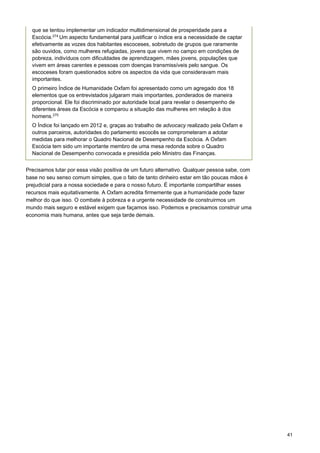 41
 
 
Precisamos lutar por essa visão positiva de um futuro alternativo. Qualquer pessoa sabe, com
base no seu senso comum simples, que o fato de tanto dinheiro estar em tão poucas mãos é
prejudicial para a nossa sociedade e para o nosso futuro. É importante compartilhar esses
recursos mais equitativamente. A Oxfam acredita firmemente que a humanidade pode fazer
melhor do que isso. O combate à pobreza e a urgente necessidade de construirmos um
mundo mais seguro e estável exigem que façamos isso. Podemos e precisamos construir uma
economia mais humana, antes que seja tarde demais.
que se tentou implementar um indicador multidimensional de prosperidade para a
Escócia.274
Um aspecto fundamental para justificar o índice era a necessidade de captar
efetivamente as vozes dos habitantes escoceses, sobretudo de grupos que raramente
são ouvidos, como mulheres refugiadas, jovens que vivem no campo em condições de
pobreza, indivíduos com dificuldades de aprendizagem, mães jovens, populações que
vivem em áreas carentes e pessoas com doenças transmissíveis pelo sangue. Os
escoceses foram questionados sobre os aspectos da vida que consideravam mais
importantes.
O primeiro Índice de Humanidade Oxfam foi apresentado como um agregado dos 18
elementos que os entrevistados julgaram mais importantes, ponderados de maneira
proporcional. Ele foi discriminado por autoridade local para revelar o desempenho de
diferentes áreas da Escócia e comparou a situação das mulheres em relação à dos
homens.275
O Índice foi lançado em 2012 e, graças ao trabalho de advocacy realizado pela Oxfam e
outros parceiros, autoridades do parlamento escocês se comprometeram a adotar
medidas para melhorar o Quadro Nacional de Desempenho da Escócia. A Oxfam
Escócia tem sido um importante membro de uma mesa redonda sobre o Quadro
Nacional de Desempenho convocada e presidida pelo Ministro das Finanças.
 