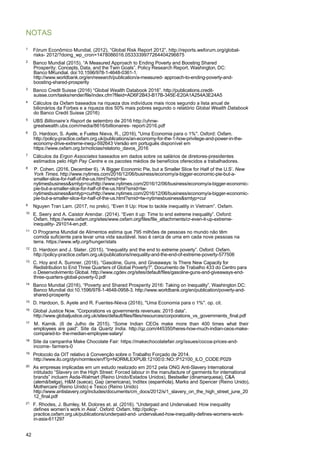 42
NOTAS
1
Fórum Econômico Mundial, (2012), “Global Risk Report 2012”, http://reports.weforum.org/global-
risks- 2012/?doing_wp_cron=1478086016.0533339977264404296875
2
Banco Mundial (2015). “A Measured Approach to Ending Poverty and Boosting Shared
Prosperity: Concepts, Data, and the Twin Goals”. Policy Research Report. Washington, DC:
Banco MKundial. doi:10.1596/978-1-4648-0361-1.
http://www.worldbank.org/en/research/publication/a-measured- approach-to-ending-poverty-and-
boosting-shared-prosperity
3
Banco Credit Suisse (2016) “Global Wealth Databook 2016”. http://publications.credit-
suisse.com/tasks/render/file/index.cfm?fileid=AD6F2B43-B17B-345E-E20A1A254A3E24A5
4
Cálculos da Oxfam baseados na riqueza dos indivíduos mais ricos segundo a lista anual de
bilionários da Forbes e a riqueza dos 50% mais pobres segundo o relatório Global Wealth Databook
do Banco Credit Suisse (2016)
5
UBS Billionaire’s Report de setembro de 2016 http://uhnw-
greatwealth.ubs.com/media/8616/billionaires- report-2016.pdf
6
D. Hardoon, S. Ayele, e Fuetes Nieva, R., (2016), "Uma Economia para o 1%". Oxford: Oxfam.
http://policy-practice.oxfam.org.uk/publications/an-economy-for-the-1-how-privilege-and-power-in-the-
economy-drive-extreme-inequ-592643 Versão em português disponível em
https://www.oxfam.org.br/noticias/relatorio_davos_2016
7
Cálculos da Ergon Associates baseados em dados sobre os salários de diretores-presidentes
estimados pelo High Pay Centre e os pacotes médios de benefícios oferecidos a trabalhadores.
8
P. Cohen. (2016, December 6). ‘A Bigger Economic Pie, but a Smaller Slice for Half of the U.S’. New
York Times. http://www.nytimes.com/2016/12/06/business/economy/a-bigger-economic-pie-but-a-
smaller-slice-for-half-of-the-us.html?smid=tw-
nytimesbusiness&smtyp=curhttp://www.nytimes.com/2016/12/06/business/economy/a-bigger-economic-
pie-but-a-smaller-slice-for-half-of-the-us.html?smid=tw-
nytimesbusiness&smtyp=curhttp://www.nytimes.com/2016/12/06/business/economy/a-bigger-economic-
pie-but-a-smaller-slice-for-half-of-the-us.html?smid=tw-nytimesbusiness&smtyp=cur
9
Nguyen Tran Lam. (2017, no prelo), “Even It Up: How to tackle inequality in Vietnam”. Oxfam.
10
E. Seery and A. Caistor Arendar. (2014). “Even it up: Time to end extreme inequality”. Oxford:
Oxfam. https://www.oxfam.org/sites/www.oxfam.org/files/file_attachments/cr-even-it-up-extreme-
inequality- 291014-en.pdf.
11
O Programa Mundial de Alimentos estima que 795 milhões de pessoas no mundo não têm
comida suficiente para levar uma vida saudável. Isso é cerca de uma em cada nove pessoas na
terra. https://www.wfp.org/hunger/stats
12
D. Hardoon and J. Slater. (2015). “Inequality and the end to extreme poverty”. Oxford: Oxfam.
http://policy-practice.oxfam.org.uk/publications/inequality-and-the-end-of-extreme-poverty-577506
13
C. Hoy and A. Sumner. (2016). “Gasoline, Guns, and Giveaways: Is There New Capacity for
Redistribution to End Three Quarters of Global Poverty?”. Documento de Trabalho 433 do Centro para
o Desenvolvimento Global. http://www.cgdev.org/sites/default/files/gasoline-guns-and-giveaways-end-
three-quarters-global-poverty-0.pdf
14
Banco Mundial (2016), “Poverty and Shared Prosperity 2016: Taking on Inequality”, Washington DC:
Banco Mundial doi:10.1596/978-1-4648-0958-3. http://www.worldbank.org/en/publication/poverty-and-
shared-prosperity
15
D. Hardoon, S. Ayele and R. Fuentes-Nieva (2016), "Uma Economia para o 1%". op. cit.
16
Global Justice Now. “Corporations vs governments revenues: 2015 data”.
http://www.globaljustice.org.uk/sites/default/files/files/resources/corporations_vs_governments_final.pdf
17
M. Karnik. (6 de Julho de 2015). “Some Indian CEOs make more than 400 times what their
employees are paid”. Site da Quartz India. http://qz.com/445350/heres-how-much-indian-ceos-make-
compared-to- the-median-employee-salary/
18
Site da campanha Make Chocolate Fair: https://makechocolatefair.org/issues/cocoa-prices-and-
income- farmers-0
19
Protocolo da OIT relativo à Convenção sobre o Trabalho Forçado de 2014.
http://www.ilo.org/dyn/normlex/en/f?p=NORMLEXPUB:12100:0::NO::P12100_ILO_CODE:P029
20
As empresas implicadas em um estudo realizado em 2012 pela ONG Anti-Slavery International
intitulado “Slavery on the High Street: Forced labour in the manufacture of garments for international
brands” incluem Asda-Walmart (Reino Unido/Estados Unidos), Bestseller (dinamarquesa), C&A
(alemã/belga), H&M (sueca), Gap (americana), Inditex (espanhola), Marks and Spencer (Reino Unido),
Mothercare (Reino Unido) e Tesco (Reino Unido)
http://www.antislavery.org/includes/documents/cm_docs/2012/s/1_slavery_on_the_high_street_june_20
12_final.pdf
21
F. Rhodes, J. Burnley, M. Dolores et. al. (2016). “Underpaid and Undervalued: How inequality
defines women’s work in Asia”. Oxford: Oxfam. http://policy-
practice.oxfam.org.uk/publications/underpaid-and- undervalued-how-inequality-defines-womens-work-
in-asia-611297
 